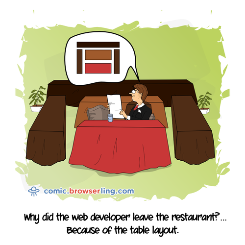 Why did the web developer leave the restaurant? ... Because of the table layout.

For more Chrome jokes, Firefox jokes, Safari jokes and Opera jokes visit https://comic.browserling.com. New cartoons, comics and jokes about browsers every week!