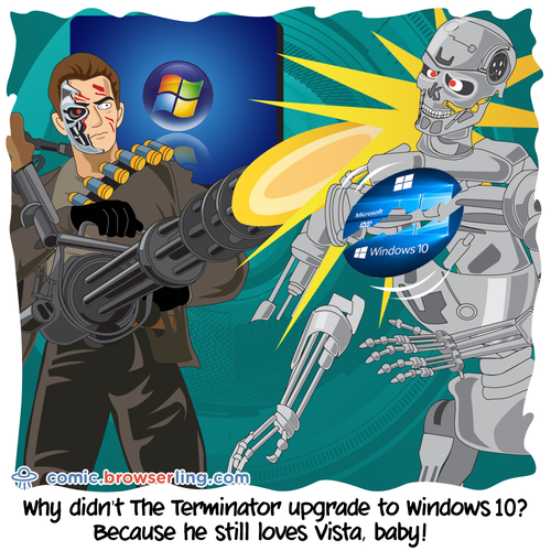 Why didn't The Terminator upgrade to Windows 10?... Because he still loves Vista, baby!

For more Chrome jokes, Firefox jokes, Safari jokes and Opera jokes visit https://comic.browserling.com. New cartoons, comics and jokes about browsers every week!