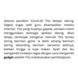 Selama pandemi Covid 19 Tito belajar daring. Segala tugas oleh guru disampaikan melalui internet. Ti