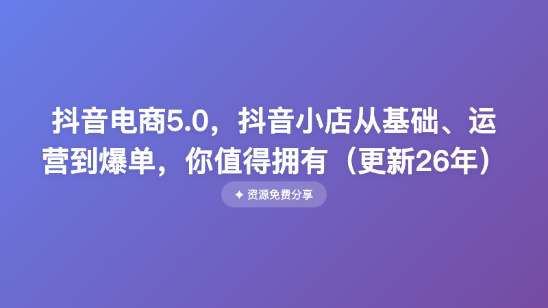 抖音电商5.0，抖音小店从基础、运营到爆单，你值得拥有（更新26年）