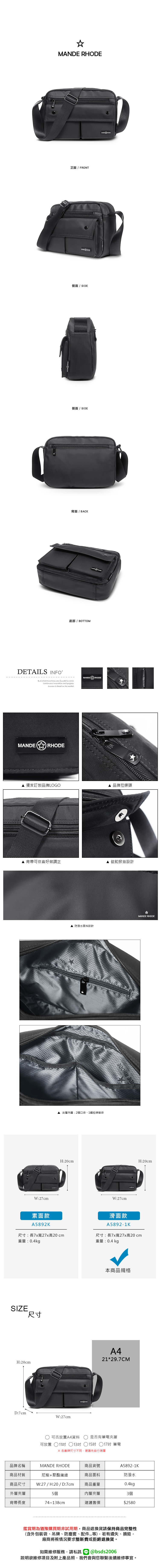 MA E正面  FRONT側面 / SIDE側面 / SIDE背面 / BACK底部 / BOTTOMDETAILS INFOB.S.DAISHUWANG was founded in 2006Continuous Innovation and progressSuccess  based on the marketMANDER RHODEMANDERHODE獨家訂製品牌LOGO品牌拉鍊頭背帶可依喜好做調正 磁釦掀蓋設計W:27cm素面款A5892K 防潑水面料設計 RHOD 夾層內層:2個口袋1個拉鍊暗袋NDE RHODEMANDE RHODEH:20cmH:20cmW:27cm滑面款A5892-1K尺寸:長7x寬27x高20cm尺寸:長7x寬27x高20cm重量:0.4kg重量:0.4 kgSIZE尺寸H:20cmD:7cmW:27cm本商品規格A421*29.7CM 可否放置A4資料是否有筆電夾層可放置 11吋 13吋 15吋 ○17吋 筆電 各廠牌尺寸不同建議先自行測量品牌名稱MANDE RHODE商品貨號A5892-1K商品材質尼龍+聚酯纖維商品面料防潑水商品尺寸W:27/H:20/D:7cm商品重量0.4kg外層夾層5個內層夾層3個背帶長度74~138cm建議售價$2580鑑賞期為猶豫購買期非試用期商品退換貨請保持商品完整性(含外包裝袋、吊牌、防塵套、等),若有遺失、損毀,廠商將視情況要求整新費或拒絕退換貨。如需維修服務,請私訊 @bsds2006欲維修項目及附上產品照,我們會與您聯繫後續維修事宜。