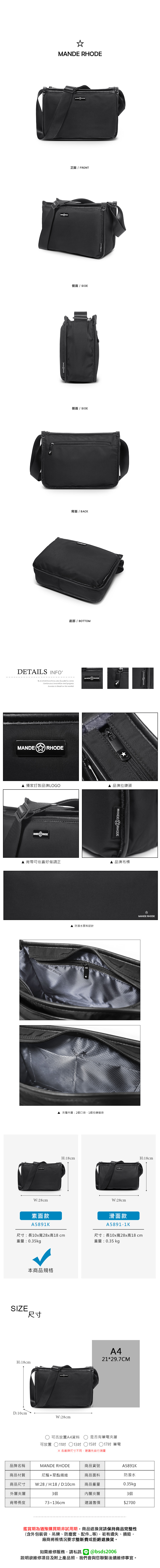 M RHODE正面 / FRONT側面 / SIDE側面 / SIDE背面 / BACK底部 / BOTTOMDETAILS INFOB.S.DAISHUANG was founded in Continuous innovation and progress is based on the marketMANDER RHODE 獨家訂製品牌LOGOMANDERHODE▲品牌拉鍊頭MANDERHODE▲ 背帶可依喜好做調正▲ 品牌布標ANDE RHODE▲ 防潑水面料設計W:28cmANDE▲ :2個口袋、1個拉鍊暗袋素面款A5891KMANDE RHODEH:18cmH:18cmW:28cm滑面款A5891-1K尺寸:長10x寬28x高18cm重量:0.35kg尺寸:長10x寬28x高18cm重量:0.35kg本商品規格SIZE尺寸H:18cmA421*29.7CMD:10cmW:28cm可否放置A4資料是否有筆電夾層可放置 ○11 13吋 15吋 17吋 筆電 各廠牌尺寸不同建議先自行測量品牌名稱MANDE RHODE商品貨號A5891K商品材質尼龍+聚酯纖維商品面料防潑水商品尺寸 W:28 / H:18 / D:10cm商品重量0.35kg外層夾層3個內層夾層3個背帶長度73~136cm建議售價$2700鑑賞期為猶豫購買期非試用期商品退換貨請保持商品完整性(含外包裝袋、吊牌、防塵套、等),若有遺失、損毀,廠商將視情況要求整新費或拒絕退換貨。如需維修服務,請私訊 @bsds2006欲維修項目及附上產品照,我們會與您聯繫後續維修事宜。