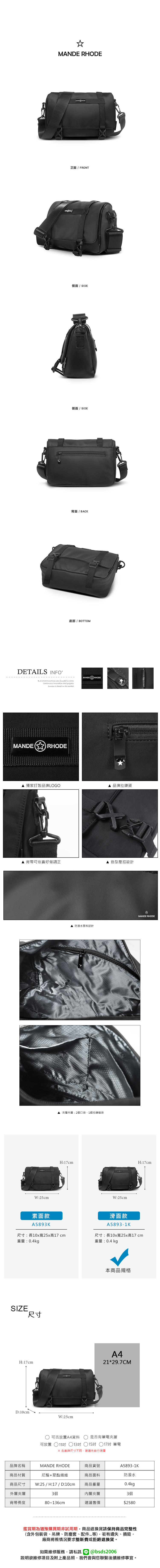 MANDE RHODE正面 / FRONT側面 / SIDE側面 / SIDE背面/ BACK底部 / BOTTOMDETAILS INFOB.S.DAISHUWANG was founded in 2006Continuous innovation and progress is based on the market MANDE  RHODE 獨家訂製品牌LOGOMANDERHODE品牌拉鍊頭4 背帶可依喜好做調正造型壓扣設計W:25cm素面款A5893K 防潑水面料設計RHODE :2個口袋、1個拉鍊暗袋H:17cmW:25cmMANDE RHODEH:17cm滑面款A5893-1K尺寸:長10x寬25x高17cm尺寸:長10x寬25x高17cm重量:0.4kg重量:0.4 kgSIZE尺寸H:17cmD:10cmW:25cm本商品規格A421*29.7CM可否放置A4資料是否有筆電夾層可放置 ○11吋 13吋 15吋 17吋 筆電※各廠牌尺寸不同建議先自行測量品牌名稱MANDE RHODE商品貨號A5893-1K商品材質尼龍+聚酯纖維商品面料防潑水商品尺寸 W:25 / H:17 / D:10cm商品重量0.4kg外層夾層3個內層夾層3個背帶長度80~136cm建議售價$2580鑑賞期為猶豫購買期非試用期,商品退換貨請保持商品完整性(含外包裝袋、吊牌、防塵套、等),若有遺失、損毀,廠商將視情況要求整新費或拒絕退換貨。如需維修服務,請私訊 @bsds2006欲維修項目及附上產品照,我們會與您聯繫後續維修事宜。