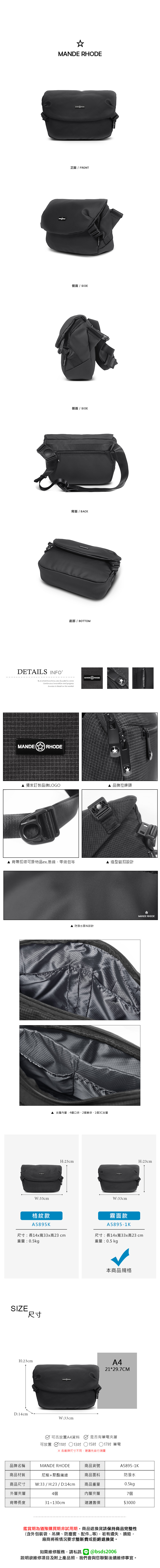 MANDE RHODE正面 / FRONT側面 / SIDE側面 / SIDE背面/BACK底部 / BOTTOMDETAILS INFOB.S.DAISHUANG was founded  2006Continuous Innovation and progressSuccess is based on the marketMANDE RHODEMANDERHODE獨家訂製品牌LOGO品牌拉鍊頭背帶扣環可掛物品ex.墨鏡零錢包等造型磁扣設計W:33cm格紋款A5895K 防潑水面料設計夾層內層:4個口袋、2個筆袋、1個3C夾層MANDE RHODEH:23cmH:23cmW:33cm霧面款A5895-1K尺寸:長14x寬33x高23cm尺寸:長14x寬33x高23cm重量:0.5kg重量:0.5 kgSIZE尺寸本商品規格H:23cmA421*29.7CMD:14cmW:33cm可否放置A4資料是否有筆電夾層可放置 11 13吋 15吋 17吋 筆電 各廠牌尺寸不同建議先自行測量品牌名稱MANDE RHODE商品貨號A5895-1K商品材質尼龍+聚酯纖維商品面料防潑水商品尺寸W:33 / H:23 / D:14cm商品重量0.5kg外層夾層4個內層夾層7個背帶長度31~130cm建議售價$3000鑑賞期為猶豫購買期非試用期商品退換貨請保持商品完整性(含外包裝袋、吊牌、防塵套、等),若有遺失、損毀,廠商將視情況要求整新費或拒絕退換貨。如需維修服務,請私訊 @bsds2006欲維修項目及附上產品照,我們會與您聯繫後續維修事宜。