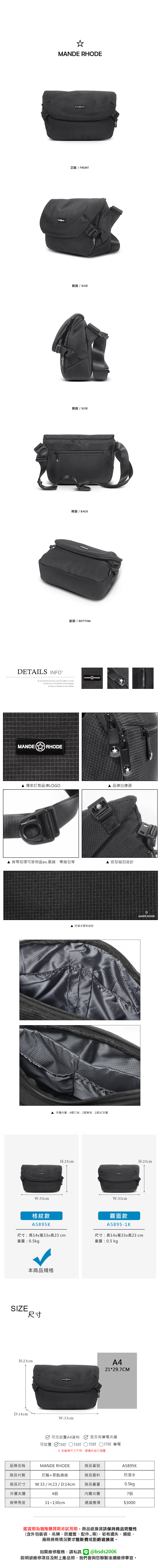 MANDE RHODE正面 / FRONT側面 / SIDE側面 / SIDE背面/ BACK底部 / BOTTOMDETAILS INFOB.S.DAISHUANG was founded in 2006Continuous innovation and progressSuccess is based on the marketMANDERHODEMANDE RHODE 獨家訂製品牌LOGO 品牌拉鍊頭背帶扣環可掛物品ex.墨鏡零錢包等造型磁扣設計 防潑水面料設計▲夾層內層:4個口袋、2個筆袋、1個3C夾層W:33cm格紋款A5895KMANDE RHODEH:23cmH:23cmW:33cm霧面款A5895-1K尺寸:長14x寬33x高23cm重量:0.5kg尺寸:長14x寬33x高23cm重量:0.5 kg本商品規格SIZE尺寸H:23cmA421*29.7CMD:14cmW:33cm可否放置A4資料是否有筆電夾層可放置 11吋 13吋 15吋 17吋 筆電※各廠牌尺寸不同建議先自行測量品牌名稱MANDE RHODE商品貨號A5895K商品材質尼龍+聚酯纖維商品尺寸 W:33/H:23/D:14cm商品面料商品重量防潑水0.5kg外層夾層4個內層夾層7個背帶長度31~130cm建議售價$3000鑑賞期為猶豫購買期非試用期商品退換貨請保持商品完整性(含外包裝袋、吊牌、防塵套、等),若有遺失、損毀,廠商將視情況要求整新費或拒絕退換貨。如需維修服務,請私訊 @bsds2006欲維修項目及附上產品照,我們會與您聯繫後續維修事宜。