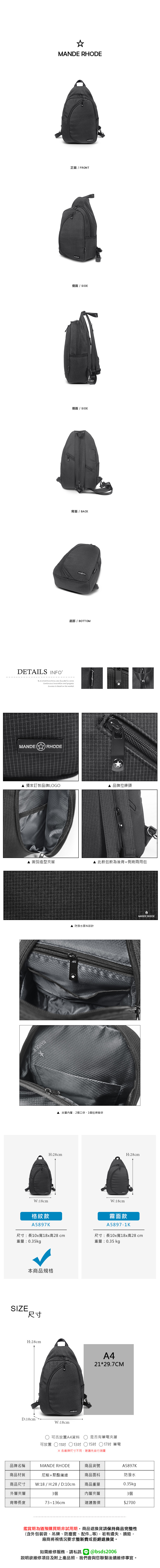 MANDE RHODE正面 / FRONT側面 / SIDE側面 / SIDE背面 / BACK底部/ BOTTOMDETAILS INFOB.S.DAISHUWANG was founded  2006 innovation and progressSuccess is based on the MANDE  RHODE 獨家訂製品牌LOGO▲ 品牌拉鍊頭圓弧造型夾層W:18cm格紋款A5897KH:28cm▲ 防潑水面料設計▲ 此款包款為後背+側背兩用包夾層內層:2個口袋、1個拉鍊暗袋W:18cmMANDE RHODEH:28cm霧面款A5897-1K尺寸:長10x寬18x高28cm重量:0.35kg尺寸:長10x寬18x高28cm重量:0.35kgSIZE本商品規格尺寸H:28cmD:10cmW:18cmA421*29.7CM可否放置A4資料可放置 11吋 13吋是否有筆電夾層15吋 17吋 筆電各廠牌尺寸不同建議先自行測量品牌名稱MANDE RHODE商品貨號A5897K商品材質尼龍+聚酯纖維商品面料防潑水商品尺寸W:18 / H:28 / D:10cm商品重量0.35kg外層夾層3個內層夾層3個背帶長度73~136cm建議售價$2700鑑賞期為猶豫購買期非試用期商品退換貨請保持商品完整性(含外包裝袋、吊牌、防塵套、等),若有遺失、損毀,廠商將視情況要求整新費或拒絕退換貨。如需維修服務,請私訊 @bsds2006欲維修項目及附上產品照,我們會與您聯繫後續維修事宜。