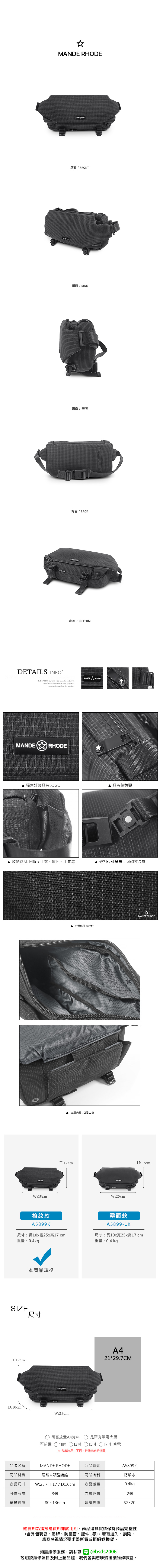 MANDE RHODE正面/ FRONT側面 / SIDE側面 / SIDE背面 / BACK底部/ BOTTOMDETAILS INFOB.S.DAISHUWANG was founded  2006Continuous Innovation and progressSuccess is based on the marketMANDER RHODEMANDERHODE 獨家訂製品牌LOGO 品牌拉鍊頭 收納隨身小物ex.手機、護照、手帕等磁扣設計背帶可調整長度W:25cm▲ 防潑水面料設計▲夾層內層:2個口袋H:17cmW:25cmMANDE RHODEH:17cm格紋款霧面款A5899KA5899-1K尺寸:長10x寬25x高17cm重量:0.4kg尺寸:長10x寬25x高17cm重量:0.4 kg本商品規格SIZE尺寸H:17cmD:10cmW:25cmA421*29.7CM可否放置A4資料可放置11吋 13吋是否有筆電夾層117吋 筆電5吋 各廠牌尺寸不同建議先自行測量品牌名稱MANDE RHODE商品貨號A5899K商品材質尼龍+聚酯纖維商品面料防潑水商品尺寸W:25 / H:17 / D:10cm商品重量0.4kg外層夾層3個內層夾層2個背帶長度80~136cm建議售價$2520鑑賞期為猶豫購買期非試用期,商品退換貨請保持商品完整性(含外包裝袋、吊牌、防塵套、等),若有遺失、損毀,廠商將視情況要求整新費或拒絕退換貨。如需維修服務,請私訊 @bsds2006欲維修項目及附上產品照,我們會與您聯繫後續維修事宜。