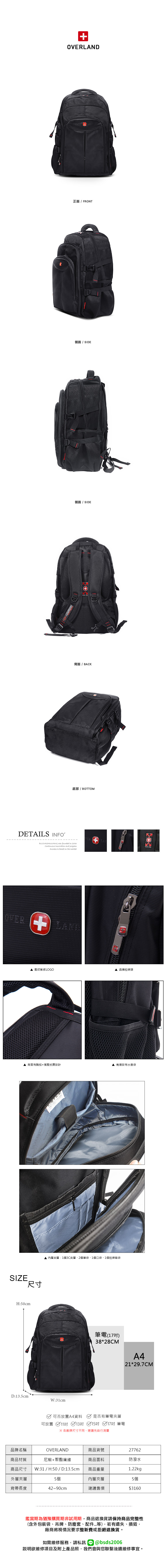 OVERLAND正面 / FRONT側面 / SIDE側面 / SIDE+背面/BACK底部 / BOTTOMDETAILS INFOB.S.DAISHUWANG was founded in 2006 innovation and progressSuccess is based on the market 壓印質感LOGO品牌拉鍊頭▲背面有胸扣+減壓抗震設計側邊設有水壺袋SIZE尺寸H:50cmD:13.5cm內層夾層:1個3C夾層、2個筆袋、1個口袋、1個拉鍊暗袋W:31cm筆電(17)38*28CMA421*29.7CM可否放置A4資料 是否有筆電夾層可放置 11吋 13吋15吋 17吋 筆電 各廠牌尺寸不同,建議先自行測量品牌名稱商品材質商品尺寸OVERLAND尼龍+聚酯纖維W:31 / H:50 / D:13.5cm商品貨號商品面料27762防潑水商品重量1.22kg外層夾層5個內層夾層5個背帶長度42~90cm建議售價$3160鑑賞期為猶豫購買期非試用期,商品退換貨請保持商品完整性(含外包裝袋、吊牌、防塵套、配件等),若有遺失、損毀,廠商將視情況要求整新費或拒絕退換貨。如需維修服務,請私訊 @bsds2006欲維修項目及附上產品照,我們會與您聯繫後續維修事宜。