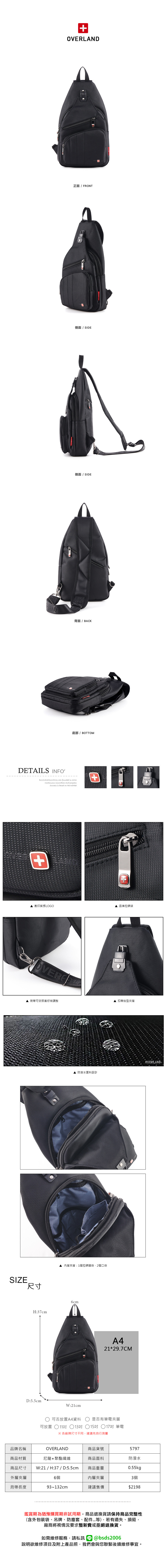 OVERLAND正面 / FRONT側面 / SIDE側面 / SIDE背面 / BACKDETAILS INFO底部/ BOTTOM  founded in 2006 innovation and progressSuccess  based on the +壓印質感LOGO品牌拉鍊頭背帶可依照喜好做調整扣帶造型夾層SIZE.尺寸H:37cmD:5.5cm 防潑水面料設計OVERLAND-內層夾層:1個拉鍊暗袋2個口袋6cmW:21cmA421*29.7CM可否放置A4資料是否有筆電夾層可放置 11吋 13吋 15吋 ○17吋 筆電※各廠牌尺寸不同建議先自行測量品牌名稱OVERLAND尼龍+聚酯纖維商品材質商品尺寸 W:21 / H:37 / D:5.5cm商品貨號5797商品面料防潑水商品重量0.55kg外層夾層6個內層夾層3個背帶長度93~132cm建議售價$2198鑑賞期為猶豫購買期非試用期,商品退換貨請保持商品完整性(含外包裝袋、吊牌、防塵套、配件...等),若有遺失、損毀,廠商將視情況要求整新費或拒絕退換貨。如需維修服務,請私訊 @bsds2006欲維修項目及附上產品照,我們會與您聯繫後續維修事宜。