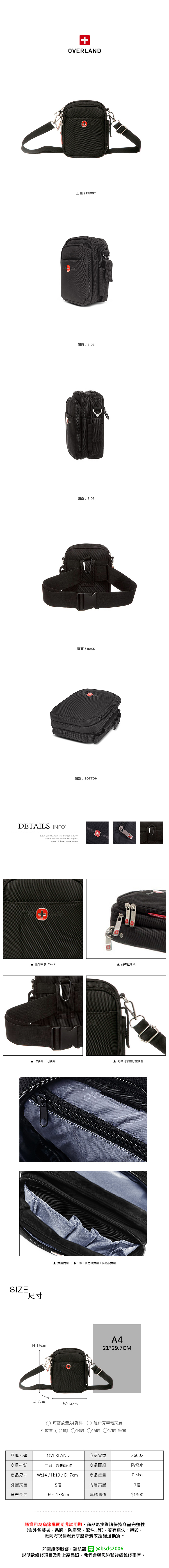 OVERLAND正面 / FRONT側面 / SIDE側面/ SIDE背面/BACK底部/ BOTTOMDETAILS INFOB.S.DAISHUANG was founded in 2006  and progress is based on the marketOVER  壓印質感LOGO 品牌拉鍊頭▲ 附腰帶,可腰背SIZE.尺寸H:19cm夾層內層:5個口袋1個拉鍊夾層 1個網狀夾層D:7cmW:14cm▲ 背帶可依喜好做調整A421*29.7CM可否放置A4資料是否有筆電夾層可放置 ○11吋 13吋 15吋 17吋 筆電品牌名稱OVERLAND商品貨號26002商品材質尼龍+聚酯纖維商品面料防潑水商品尺寸 W:14 / H:19 / D:7cm商品重量0.3kg外層夾層5個內層夾層7個背帶長度69~133cm建議售價$1300鑑賞期為猶豫購買期非試用期,商品退換貨請保持商品完整性(含外包裝袋、吊牌、防塵套、配件等),若有遺失、損毀,廠商將視情況要求整新費或拒絕退換貨。如需維修服務,請私訊@bsds2006說明欲維修項目及附上產品照,我們會與您聯繫後續維修事宜。