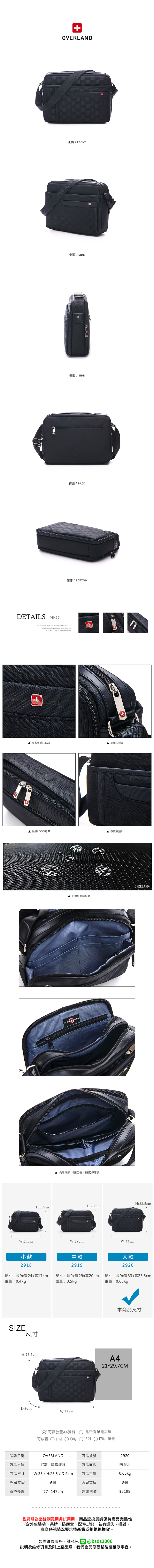 AND正面 / FRONTOVERL側面 / SIDE側面 / SIDE背面 / BACK底部/ BOTTOMDETAILS INFO was founded  2006 innovation and progressSuccess is based on the market壓印質感LOGO▲ 品牌拉鍊頭品牌LOGO背帶多夾層設計▲ 防潑水面料設計BZOVER + LAND內層夾層:6個口袋2個拉鍊暗袋H:23.5cmH:20cmH:17cmW:24cmW:29cmW:33cm小款2918中款2919尺寸:長9x寬24x高17cm 尺寸:長9x寬29x高20cm重量:0.4kg重量:0.5kgSIZE.尺寸大款2920尺寸:長9x寬33x高23.5cm重量:0.65kg本商品尺寸H:23.5cmA421*29.7CMD:9cmW:33cm可否放置A4資料  是否有筆電夾層可放置11 13吋 15吋 17吋 筆電品牌名稱OVERLAND商品貨號2920商品材質尼龍+聚酯纖維商品面料防潑水商品尺寸W:33 / H:23.5 / D:9cm商品重量0.65kg外層夾層6個內層夾層8個背帶長度77~147cm建議售價$2198鑑賞期為猶豫購買期非試用期商品退換貨請保持商品完整性(含外包裝袋、吊牌、防塵套、配件等),若有遺失、損毀,廠商將視情況要求整新費或拒絕退換貨。如需維修服務,請私訊@bsds2006欲維修項目及附上產品照,我們會與您聯繫後續維修事宜。
