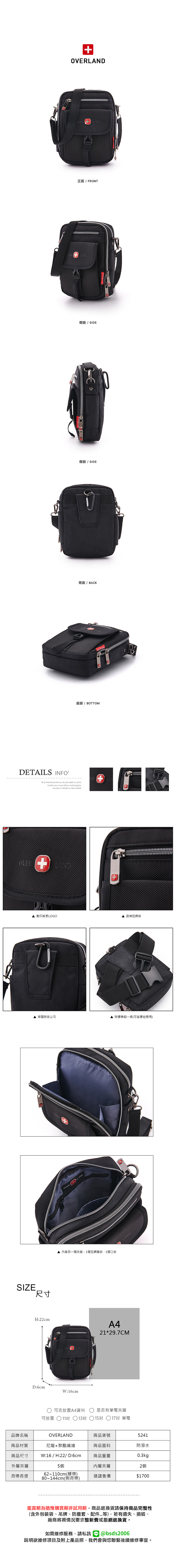 正面/ FRONT 側面 / SIDE側面/ SIDE背面 / BACK底部/ BOTTOMDETAILS INFO was founded in 2006  and progressSuccess is based on the market壓印質感LOGO品牌拉鍊頭 背面附登山勾SIZE尺寸LANDREOVER 內層另一個夾層:1個拉鍊暗袋1個口袋H:22cmA4D:6cmW:16cm 可否放置A4資料可放置11吋 13吋 附腰帶釦一條(可當腰包使用)LAND21*29.7CM是否有筆電夾層15吋 17吋 筆電品牌名稱商品材質OVERLAND商品貨號5241尼龍+聚酯纖維商品面料防潑水商品尺寸W:16/H:22/D:6cm商品重量0.3kg外層夾層5個內層夾層2個62~110cm(腰帶)背帶長度80~144cm(側背帶)建議售價$1700鑑賞期為猶豫購買期非試用期,商品退換貨請保持商品完整性(含外包裝袋、吊牌、防塵套、等),若有遺失、損毀,廠商將視情況要求整新費或拒絕退換貨。如需維修服務,請私訊@bsds2006欲維修項目及附上產品照,我們會與您聯繫後續維修事宜。