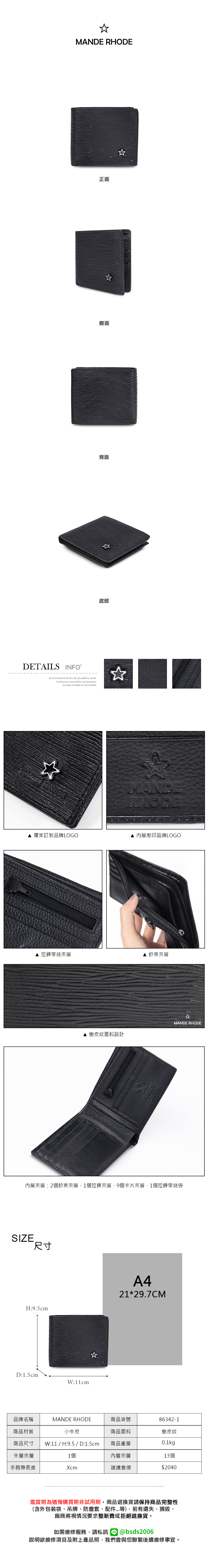 RHODE正面側面背面DETAILS INFOB.S.DAISHUWANG was founded in 2006Continuous  and progress is based on the marketMANDE RHODE獨家訂製品牌LOGO底部MANDERHODE 內層壓印品牌LOGO 拉鍊零錢夾層 鈔票夾層MANDE RHODE▲ 樹皮紋面料設計內層夾層:2個鈔票夾層1個拉鍊夾層、9個卡片夾層、1個拉鍊零錢袋SIZE尺寸H:9.5cmD:1.5cmW:11cmA421*29.7CM品牌名稱MANDE RHODE商品貨號86342-1商品材質小牛皮商品尺寸 W:11 / H:9.5 / D:1.5cm商品面料商品重量樹皮紋0.1kg外層夾層1個內層夾層13個手腕帶長度Xcm建議售價$2040鑑賞期為猶豫購買期非試用期,商品退換貨請保持商品完整性(含外包裝袋、吊牌、防塵套、等),若有遺失、損毀,廠商將視情況要求整新費或拒絕退換貨。如需維修服務,請私訊 @bsds2006說明欲維修項目及附上產品照,我們會與您聯繫後續維修事宜。