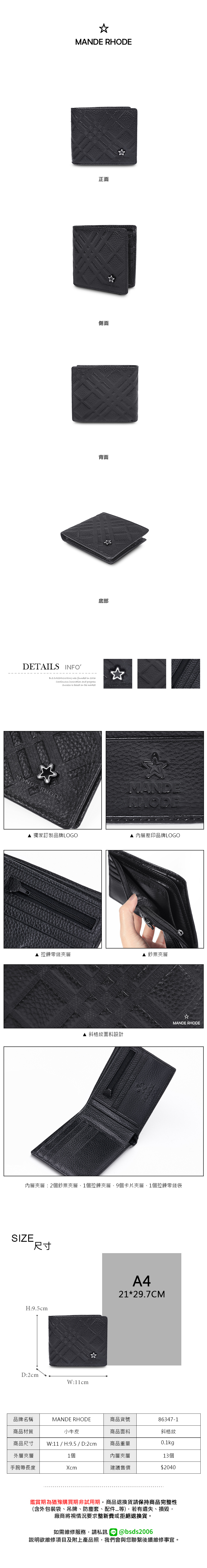 MANDE RHODE正面側面背面底部DETAILS INFOB.S.DAISHUWANG was founded in 2006Continuous  and progress is based on the market MANDE RHODEMANDRHODE 獨家訂製品牌LOGO 內層壓印品牌LOGO 拉鍊零錢夾層 鈔票夾層MANDE RHODE 格紋面料設計內層夾層:2個鈔票夾層1個拉鍊夾層、9個卡片夾層、1個拉鍊零錢袋SIZE尺寸H:9.5cmD:2cmW:11cmA421*29.7CM品牌名稱商品材質MANDE RHODE小牛皮商品尺寸 W:11 / H:9.5 / D:2cm商品貨號86347-1商品面料斜格紋商品重量0.1kg外層夾層1個內層夾層13個手腕帶長度Xcm建議售價$2040鑑賞期為猶豫購買期非試用期,商品退換貨請保持商品完整性(含外包裝袋、吊牌、防塵套、配件等),若有遺失、損毀,廠商將視情況要求整新費或拒絕退換貨。如需維修服務,請私訊 @bsds2006說明欲維修項目及附上產品照,我們會與您聯繫後續維修事宜。
