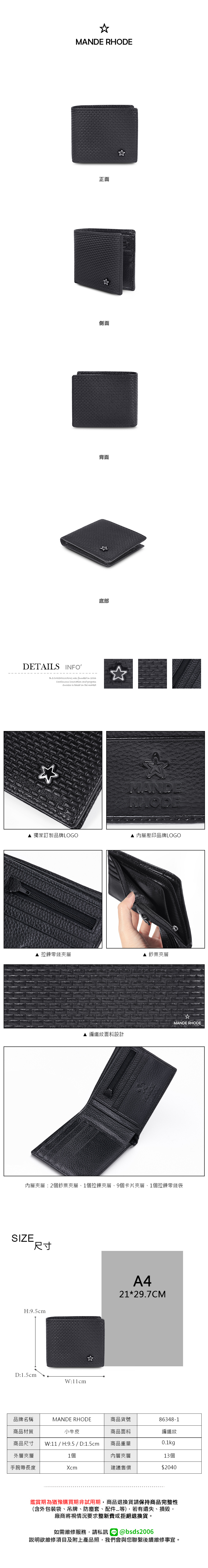 MANDE RHODEDETAILS INFOB.S.DAISHUWANG was founded in 2006Continuous  and progress is based on the market正面側面背面底部MANDRHODE獨家訂製品牌LOGO 內層壓印品牌LOGO 拉鍊零錢夾層 鈔票夾層MANDE RHODE▲ 編織紋面料設計內層夾層:2個鈔票夾層1個拉鍊夾層、9個卡片夾層、1個拉鍊零錢袋SIZE尺寸H:9.5cmD:1.5cmW:11cmA421*29.7CM品牌名稱MANDE RHODE商品貨號86348-1商品材質小牛皮商品尺寸 W:11 / H:9.5 / D:1.5cm商品面料編織紋商品重量0.1kg外層夾層1個內層夾層13個手腕帶長度Xcm建議售價$2040鑑賞期為猶豫購買期非試用期,商品退換貨請保持商品完整性(含外包裝袋、吊牌、防塵套、配件等),若有遺失、損毀,廠商將視情況要求整新費或拒絕退換貨。如需維修服務,請私訊 @bsds2006說明欲維修項目及附上產品照,我們會與您聯繫後續維修事宜。