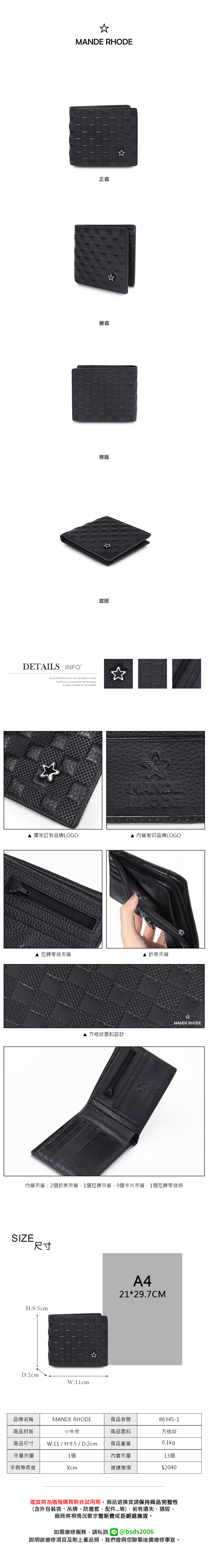 MANDE RHODE正面側面背面DETAILS INFOB.S.DAISHUWANG was founded in 2006Continuous  and progress is based on the market底部MANDERHODE 獨家訂製品牌LOGO 內層壓印品牌LOGO 拉鍊零錢夾層 鈔票夾層MANDE RHODE▲ 方格紋面料設計內層夾層:2個鈔票夾層1個拉鍊夾層、9個卡片夾層、1個拉鍊零錢袋SIZE尺寸A4H:9.5cm21*29.7CMD:2cmW:11cm☆品牌名稱MANDE RHODE商品貨號86345-1商品材質商品尺寸小牛皮W:11 / H:9.5 / D:2cm商品面料方格紋商品重量0.1kg外層夾層1個內層夾層13個手腕帶長度Xcm建議售價$2040鑑賞期為猶豫購買期非試用期,商品退換貨請保持商品完整性(含外包裝袋、吊牌、防塵套、等),若有遺失、損毀,廠商將視情況要求整新費或拒絕退換貨。如需維修服務,請私訊 @bsds2006說明欲維修項目及附上產品照,我們會與您聯繫後續維修事宜。