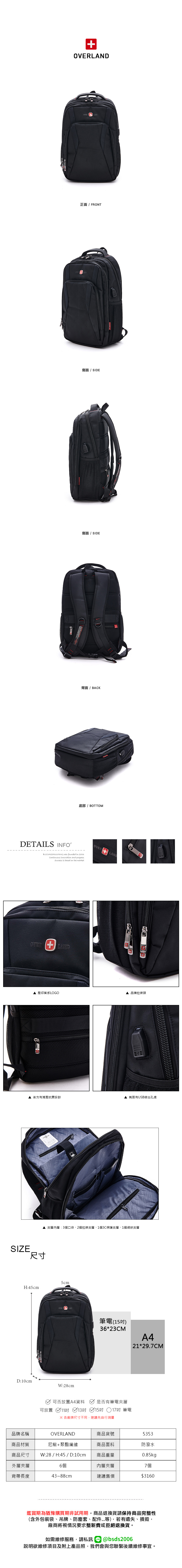 LAND正面 / FRONT側面/ SIDE側面 / SIDED背面/BACK底部 / BOTTOMDETAILS INFOB.S.DAISHUWANG was founded in 2006 innovation and progressSuccess is based on the marketOVER壓印質感LOGO 品牌拉鍊頭 後方有減壓抗震設計▲ 側面有USB線出孔處▲夾層內層:3個口袋2個拉鍊夾層、1個3C保護夾層、1個網狀夾層SIZE尺寸5cmH:45cmD:10cmOVER ANDW:28cm筆電(15)36*23CMA421*29.7CM可否放置A4資料 是否有筆電夾層可放置 11吋 13吋 15吋 17吋 筆電※ 各廠牌尺寸不同建議先自行測量品牌名稱OVERLAND商品貨號5353商品材質尼龍+聚酯纖維商品面料防潑水商品尺寸 W:28 / H:45 / D:10cm 商品重量0.85kg外層夾層6個內層夾層7個背帶長度43~88cm建議售價$3160鑑賞期為猶豫購買期非試用期商品退換貨請保持商品完整性(含外包裝袋、吊牌、防塵套、配件...等),若有遺失、損毀,廠商將視情況要求整新費或拒絕退換貨。如需維修服務,請私訊@bsds2006欲維修項目及附上產品照,我們會與您聯繫後續維修事宜。