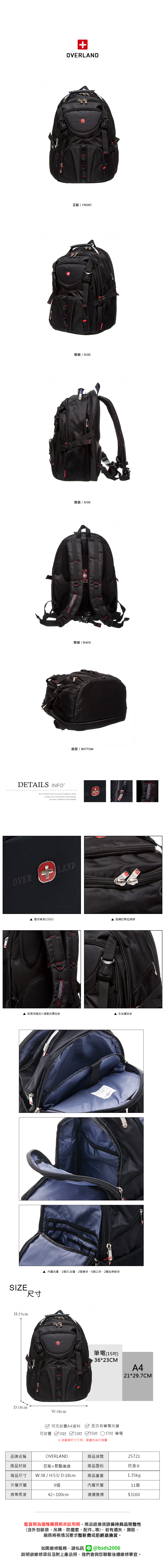 OVERLAND正面 / FRONT側面 / SIDE側面 / SIDE背面/BACK底部/ BOTTOMDETAILS INFOB.S.DAISHUWANG was founded in 2006 innovation and progress is based on the marketOVER 壓印質感LOGO品牌訂製拉鍊頭背面有胸扣+減壓抗震設計多夾層設計SIZE尺寸H:53cm內層夾層:1個3C夾層2個筆袋6個口袋、2個拉鍊暗袋D:18cmW:38cm筆電(15)36*23CMA4可否放置A4資料 是否有筆電夾層可放置 11吋 13吋 15吋 17吋 筆電※各廠牌尺寸不同建議先自行測量21*29.7CM品牌名稱商品材質商品尺寸OVERLAND尼龍+聚酯纖維W:38/H:53/D:18cm商品重量商品貨號25721商品面料防潑水1.35kg外層夾層9個內層夾層11個背帶長度42~100cm建議售價$3160鑑賞期為猶豫購買期非試用期,商品退換貨請保持商品完整性(含外包裝袋、吊牌、防塵套、等),若有遺失、損毀,廠商將視情況要求整新費或拒絕退換貨。如需維修服務,請私訊 bsds2006欲維修項目及附上產品照,我們會與您聯繫後續維修事宜。