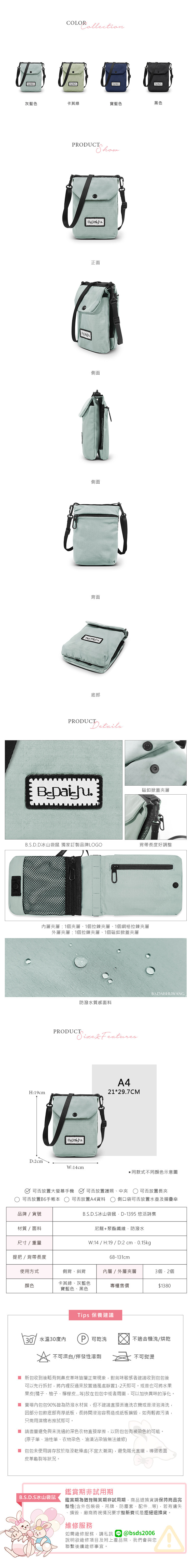 COLORCollection灰藍色卡其綠寶藍色黑色PRODUCT正面側面側面背面底部PRODUCT磁釦掀蓋夾層S.D.D冰山袋鼠 獨家訂製品牌LOGO背帶長度好調整層夾層:1個夾層1個拉鍊夾層1個網格拉鍊夾層外層夾層:1個拉鍊夾層、1個磁釦掀蓋夾層H:19cmB.S.DAISHUWANG防潑水質感面料PRODUCT  Features.B.D:2cmW:14cmA421*29.7CM同款式不同顏色示意圖可否放置大螢幕可否放置護照、中夾 可否放置長夾可否放置B6手帳本可否放置A4資料 側口袋可否放置水壺及摺疊傘品牌/貨號材質/面料尺寸/重量B.S.D.S冰山袋鼠D-1395 悠活詩集尼龍+聚酯纖維、防潑水W:14 / H:19/D:2 提把/背帶長度68-131cm使用方式側背、斜背內層/外層夾層3個2個顏色卡其綠、灰藍色寶藍色、黑色專櫃售價$1380Tips 保養建議30°/水溫30度內可乾洗不適合機洗/烘乾不可漂白/揮發性溶劑不可熨燙 新可以先行拆封,將內裡反過來放置通風處靜置1-2天即可。或是也可將水果包收到後略有刺鼻皮革味皆屬正常現象,對氣味敏感者建議收到包包後果皮(橘子、柚子、檸檬皮...等)放在包包中或者周圍,可以加快異味的淨化。 賣場內包包90%皆為防潑水材質,但不建議直接丟進洗衣機或是浸泡清洗,因部分包款底部有厚紙板,長時間浸泡容易造成紙板損毀,如有輕微污漬,只需用濕棉布擦拭即可。 請盡量避免與未洗過的深色衣物直接摩擦,以防包包有被染色的可能。(原子筆、油性筆、衣物染色、油漬沾染皆無法維修)■ 包包未使用請存放於陰涼乾燥處(不宜太潮濕),避免陽光直曬,導致表面皮革龜裂等狀況。B.S.D.S冰山袋鼠鑑賞期非試用期鑑賞期為猶豫購買期非試用期,商品退換貨請保持商品完整性(含外包裝袋、吊牌、防塵套、等),若有遺失損毀,廠商將視情況要求整新費或是拒絕退換貨。維修服務如需維修服務,請私訊@bsds2006說明欲維修項目及附上產品照,我們會與您聯繫後續維修事宜。