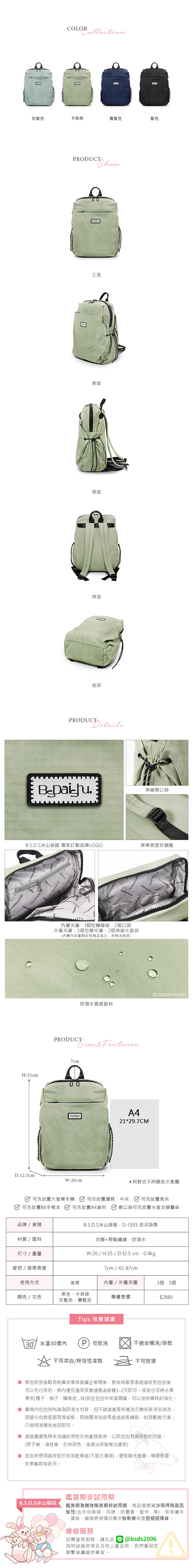 COLOR灰藍色卡其綠寶藍色藍色SDAISHURODUCT 正面側面側面背面底部PRODUCTDetails伸縮側口袋.S.D.S冰山袋鼠 獨家訂製品牌LOGO背帶長度好調整WANGH35cmD:12.5cmWANG 層層:1拉鍊暗袋、2個口袋外層夾層:3個拉鍊夾層、2個伸縮水壺袋(內布依實際收到商品為主恕無法挑款)B.S.DAISHUWANG.防潑水質感面料PRODUCT  Features7cmA4B21*29.7CMW:26cm同款式不同顏色示意圖放置大螢幕 可否放置護照、中夾可否放置B6手 可否放置A4資料可否放置長夾側口袋可否放置水壺及摺疊傘品牌/貨號材質/面料尺寸/重量B.S.D.S冰山袋鼠D-1393 悠活詩集尼龍+聚酯纖維防潑水W:26/H:35/D:12.5 提把/背帶長度7cm / 42-87cm使用方式後背內層/外層夾層3個,5個黑色、卡其綠顏色/花色專櫃售價$2880灰藍色、寶藍色Tips 保養建議水溫30度內P 可乾洗不適合機洗/烘乾不可漂白/揮發性溶劑不可熨燙 新包收到後略有刺鼻皮革味皆屬正常現象,對氣味敏感者建議收到包包後可以先行拆封,將內裡反過來放置通風處靜置1-2天即可。或是也可將水果果皮(橘子、柚子、檸檬皮等)放在包包中或者周圍,可以加快異味的淨化。 賣場內包包90%皆為防潑水材質,但不建議直接丟進洗衣機或是浸泡清洗,因部分包款底部有厚紙板,長時間浸泡容易造成紙板損毀,如有輕微污漬,只需用濕棉布擦拭即可。■ 請盡量避免與未洗過的深色衣物直接摩擦,以防包包有被染色的可能。(原子筆、油性筆、衣物染色、油漬沾染皆無法維修)■ 包包未使用請存放於陰涼乾燥處(不宜太潮濕),避免陽光直曬,導致表面皮革龜裂等狀況。B.S.D.S冰山袋鼠鑑賞期非試用期鑑賞期為猶豫購買期非試用期,商品退換貨請保持商品完整性(含外包裝袋、吊牌、防塵套、配件...等),若有遺失、損毀,廠商將視情況要求整新費或是拒絕退換貨。維修服務如需維修服務,請私訊@bsds2006說明欲維修項目及附上產品照,聯繫後續維修事宜。我們會與您