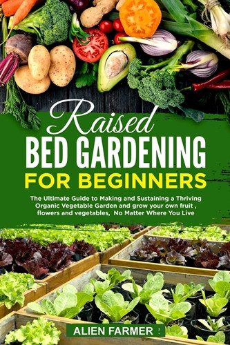 Raised Bed Gardening for Beginners: The Ultimate Guide to Making and Sustaining a Thriving Organic Vegetable Garden and grow your own fruit, flowers and vegetables, No Matter Where You Live