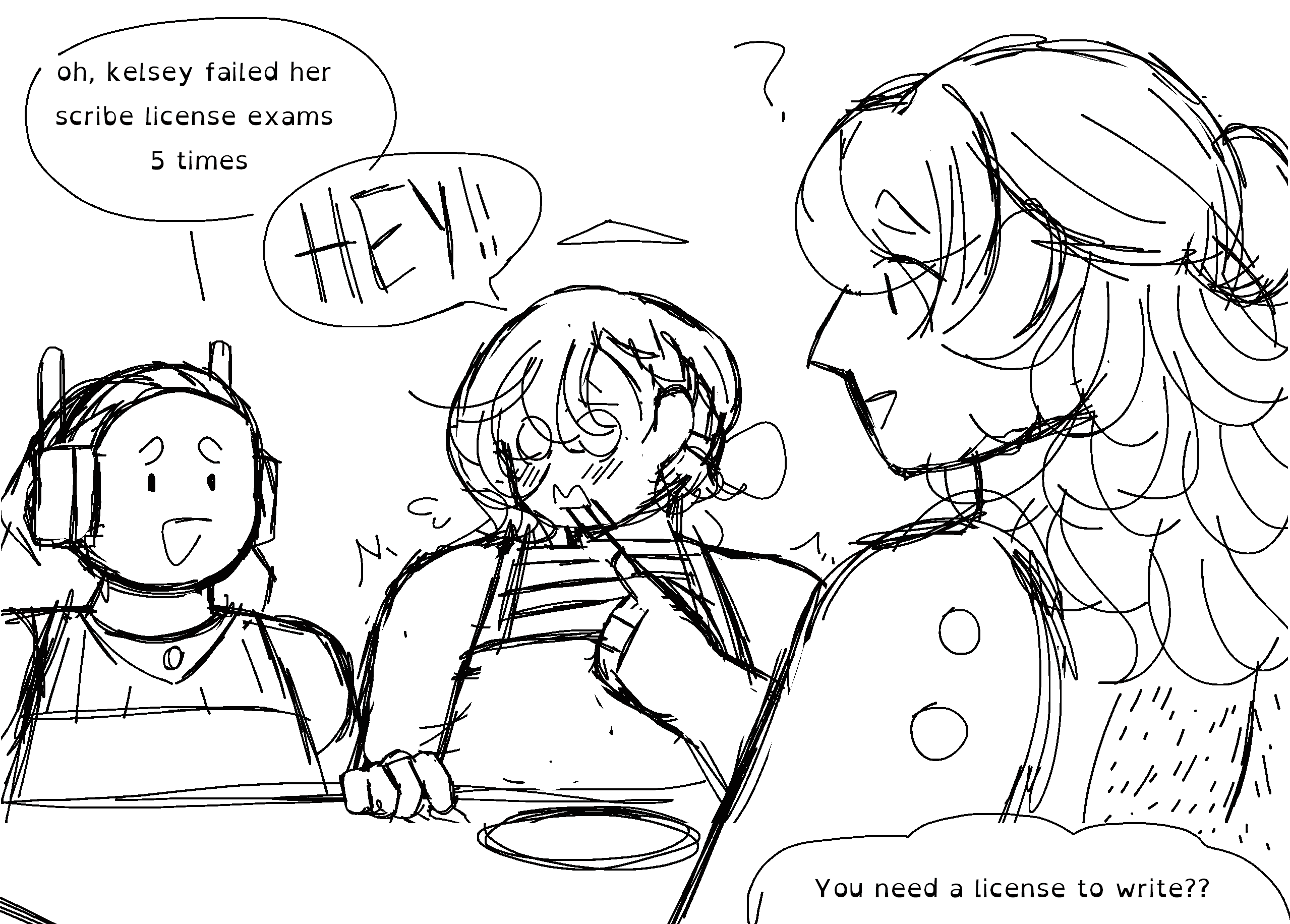 a sketch of Dawn, Kelseyana, and Zelophehad sitting at a table, and just finished eating. Dawn tells Zelophehad that Kelseyana failed her scribe license exam. Kelseyana interjects with a 'hey' in all caps. While Zelophehad confusingly questions himself 'You need a license to write??'