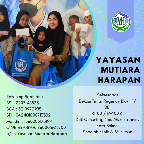 Sekretariat 
Bekasi Timur Regency Blok H1/ 08,
RT 001/ RW 0016,
Kel. Cimuning, Kec. Mustika Jaya,
Kota Bekasi

(Sebelah Klinik Al Muslimun)


Follow us:
Mutiara Harapan
https://www.facebook.com/mutiara.harapan.2016 

@harapan_mutiara
https://instagram.com/harapan_mutiara?igshid=m6fx785as8pe

Mutiara Harapan Official 
https://www.youtube.com/channel/UCSjk0PtLrbT5K5U97rC943g

Maps:
https://goo.gl/maps/sLU8358FMVdVYyDdA


Rekening Bantuan Yayasan Mutiara Harapan ??
BSI : 7207148835
BCA : 5210972988
BRI : 042401000713302
Mandiri : 1560003175199
CIMB SYARI'AH: 860006933700
a/n : Yayasan Mutiara Harapan


yayasanmutiaraharapan.id
https://yayasanmutiaraharapan.id/campaign/-momentum-rutin-berbagi-kebaikan-dan-kebahagiaan-tuk-mereka