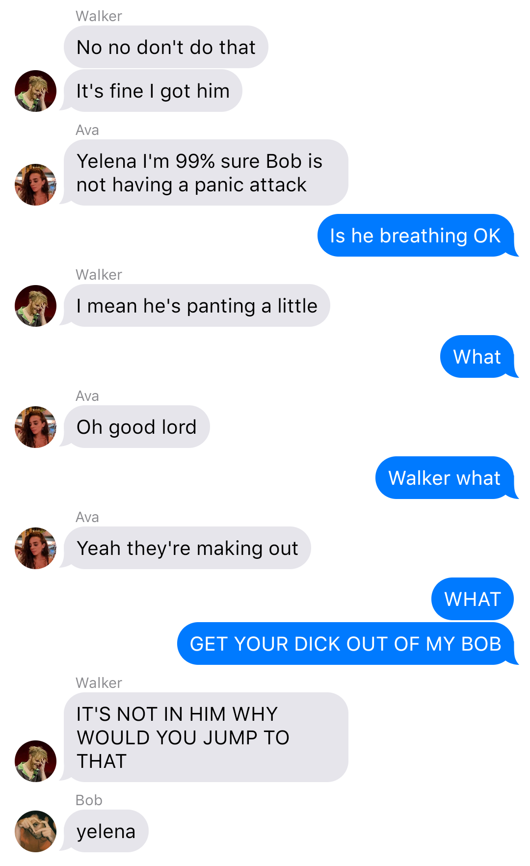 The previous chat continued:
Walker: No no don’t do that
Walker: It’s fine I got him
Ava: Yelena I’m 99% sure Bob is not having a panic attack
Yelena: Is he breathing OK
Walker: I mean he’s panting a little
Yelena: What
Ava: Oh good lord
Yelena: Walker what
Ava: Yeah they're making out
Yelena: WHAT
Yelena: GET YOUR DICK OUT OF MY BOB
Walker: IT’S NOT IN HIM WHY WOULD YOU JUMP TO THAT
Bob: yelena