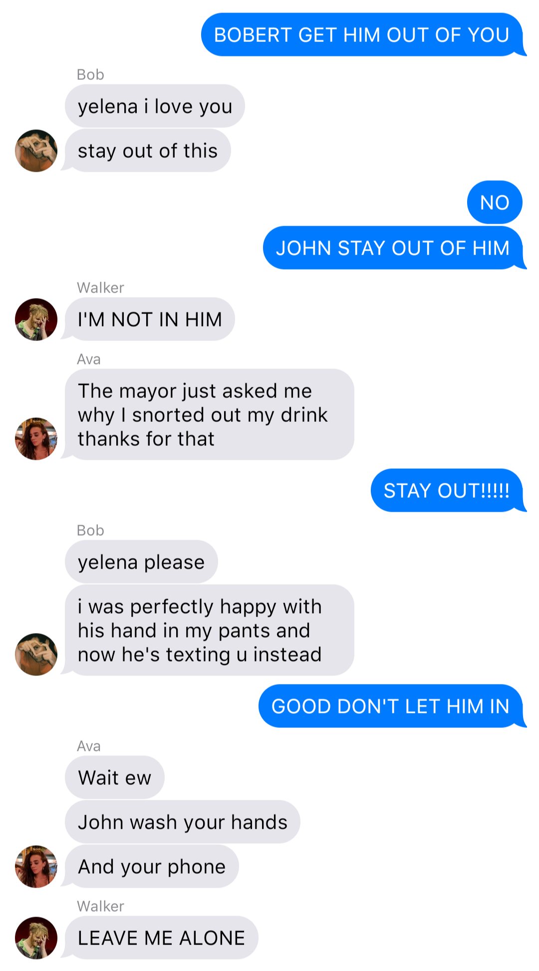 The previous chat continued:
Yelena: BOBERT GET HIM OUT OF YOU
Bob: yelena I love you
Bob: stay out of this
Yelena: NO
Yelena: JOHN STAY OUT OF HIM
Walker: I’M NOT IN HIM
Ava: The mayor just asked me why I snorted out my drink thanks for that
Yelena: STAY OUT!!!!!
Bob: yelena please
Bob: I was perfectly happy with his hand in my pants and now he’s texting u instead
Yelena: GOOD DON’T LET HIM IN
Ava: Wait ew
Ava: John wash your hands
Ava: And your phone
Walker: LEAVE ME ALONE