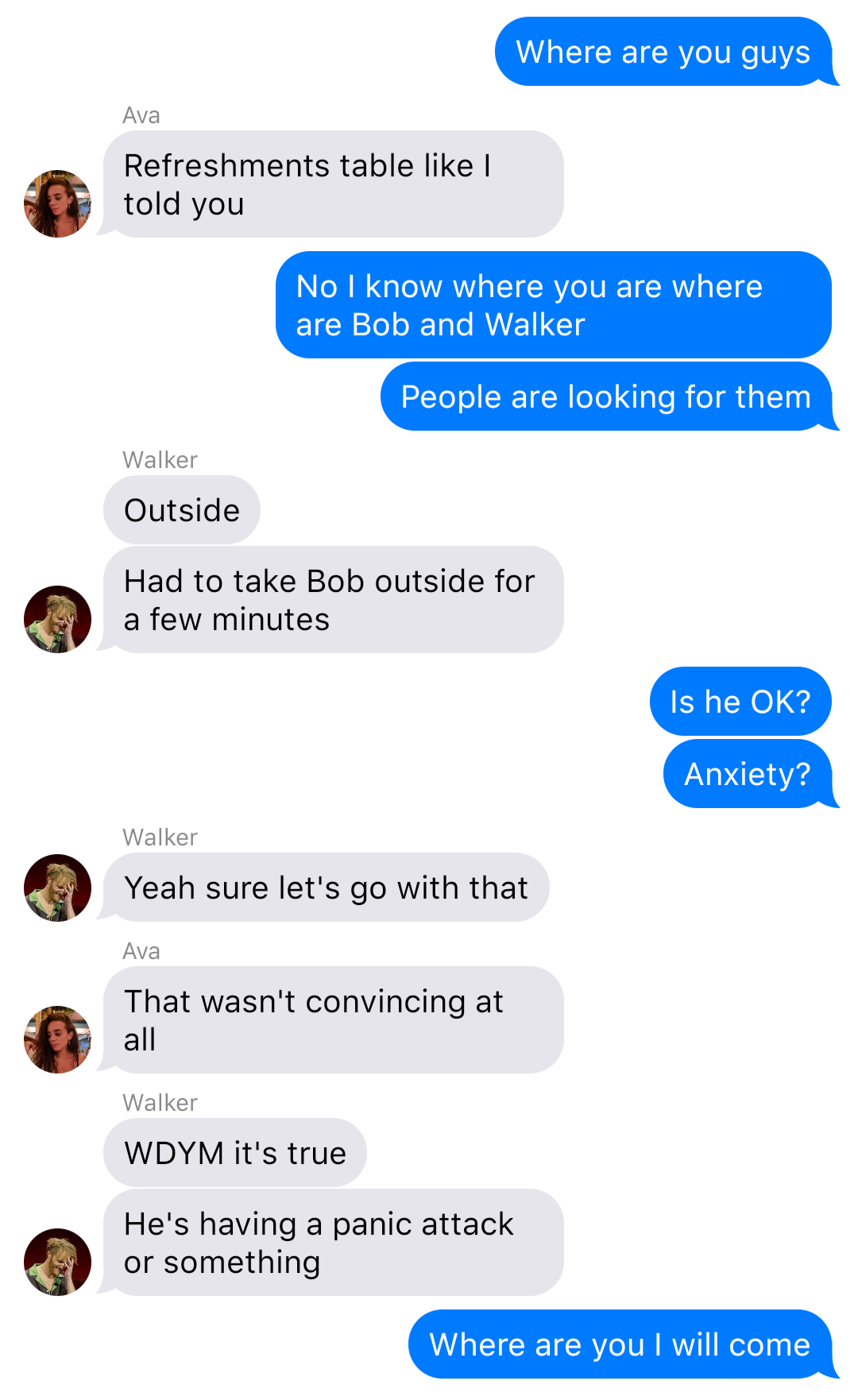 a fake ios chat that reads:
Yelena: Where are you guys
Ava: Refreshments table like I told you
Yelena: No I know where you are where are Bob and Walker
Yelena: People are looking for them
Walker: Outside
Walker: Had to take Bob outside for a few minutes
Yelena: Is he OK?
Yelena: Anxiety?
Walker: Yeah sure let’s go with that
Ava: That wasn’t convincing at all
Walker: WDYM it’s true
Walker: He’s having a panic attack or something
Yelena: Where are you I will come