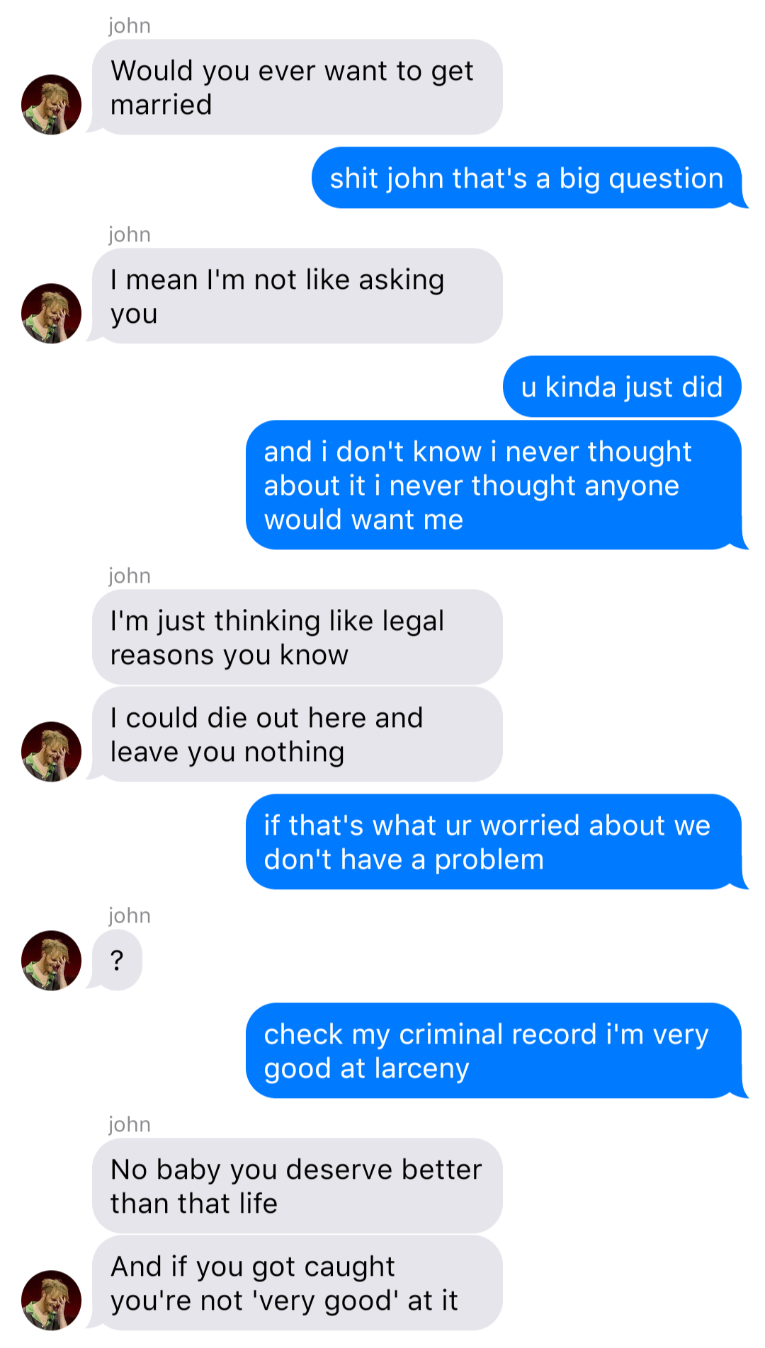 A fake ios chat that reads:
John: Would you ever want to get married
Bob: shit john that’s a big question
John: I mean I’m not like asking you
Bob: u kinda just did
Bob: and I don’t know I never thought about it I never thought anyone would want me
John: I’m just thinking like legal reasons you know
John: I could die out here and leave you nothing
Bob: if that’s what ur worried about we don’t have a problem
John: ?
Bob: check my criminal record I’m very good at larceny
John: No baby you deserve better than that life
John: And if you got caught you’re not ‘very good’ at it