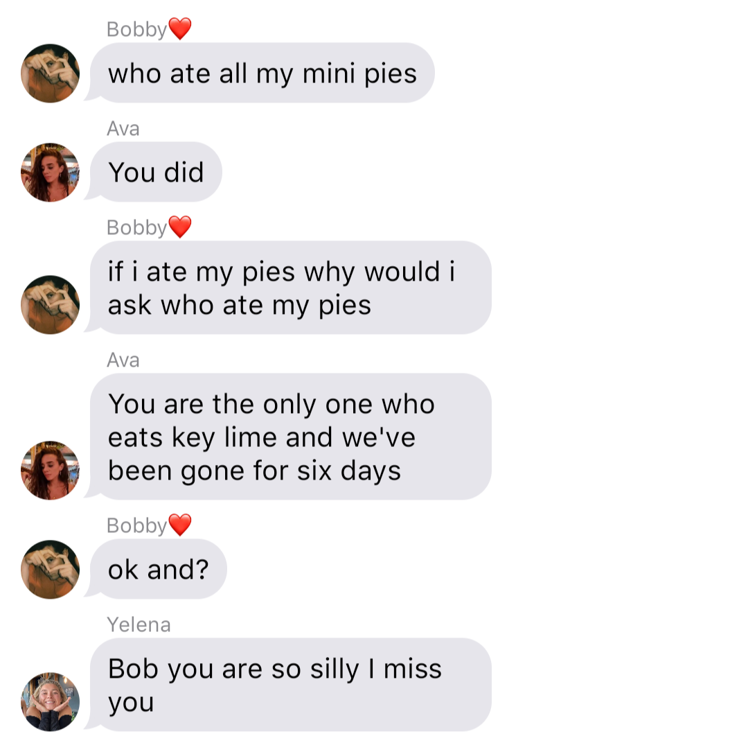 A fake ios chat that reads:
Bobby: who ate all my mini pies
Ava: You did
Bobby: if I ate all my pies why would I ask who ate my pies
Ava: You are the only one who eats key lime and we’ve been gone for six days
Bobby: ok and?
Yelena: Bob you are so silly I miss you