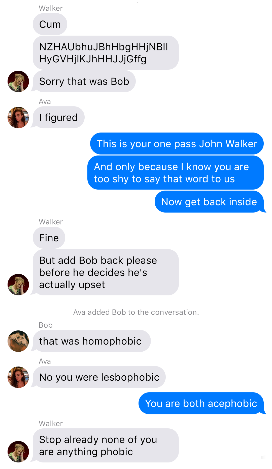 
The previous chat continued:
Walker: Cum
Walker: [keyboard smash]
Walker: Sorry that was Bob
Ava: I figured
Yelena: This is your one pass John Walker
Yelena: And only because I know you are too shy to say that word to us
Yelena: Now get back inside
Walker: Fine
Walker: But add Bob back please before he decides he’s actually upset
System: Ava added Bob to the conversation.
Bob: that was homophobic
Ava: No you were lesbophobic
Yelena: You are both acephobic
Walker: Stop already none of you are anything phobic
