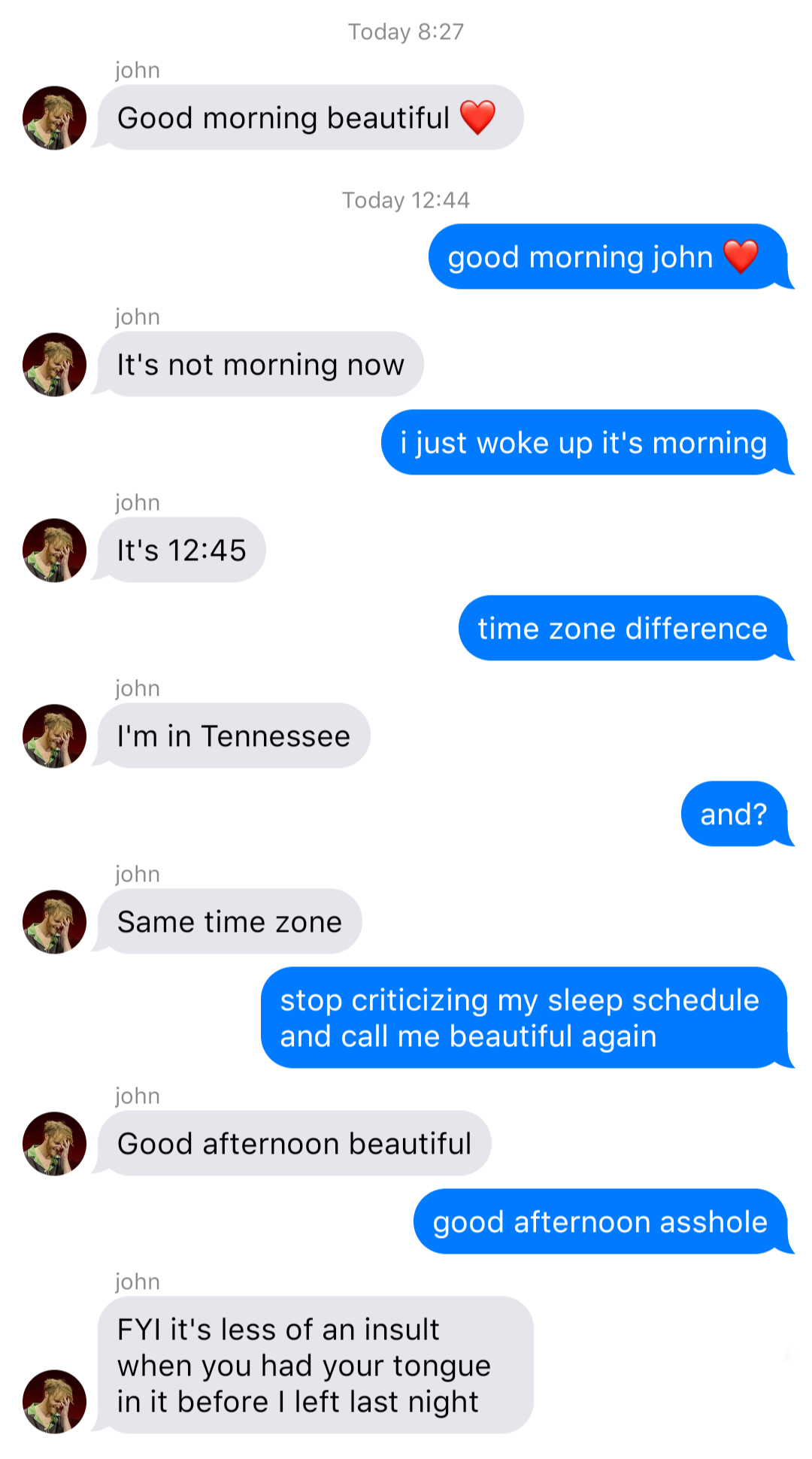 A fake ios chat that reads:
System: Today 8:27
John: Good morning beautiful [heart]
System: Today 12:44
Bob: good morning john [heart]
John: It’s not morning now
Bob: I just woke up it’s morning
John: It’s 12:45
Bob: time zone difference
John: I’m in Tennessee
Bob: and?
John: Same time zone
Bob: stop criticizing my sleep schedule and call me beautiful again
John: Good afternoon beautiful
Bob: good afternoon asshole
John: FYI it’s less of an insult when you had your tongue in it before I left last night
