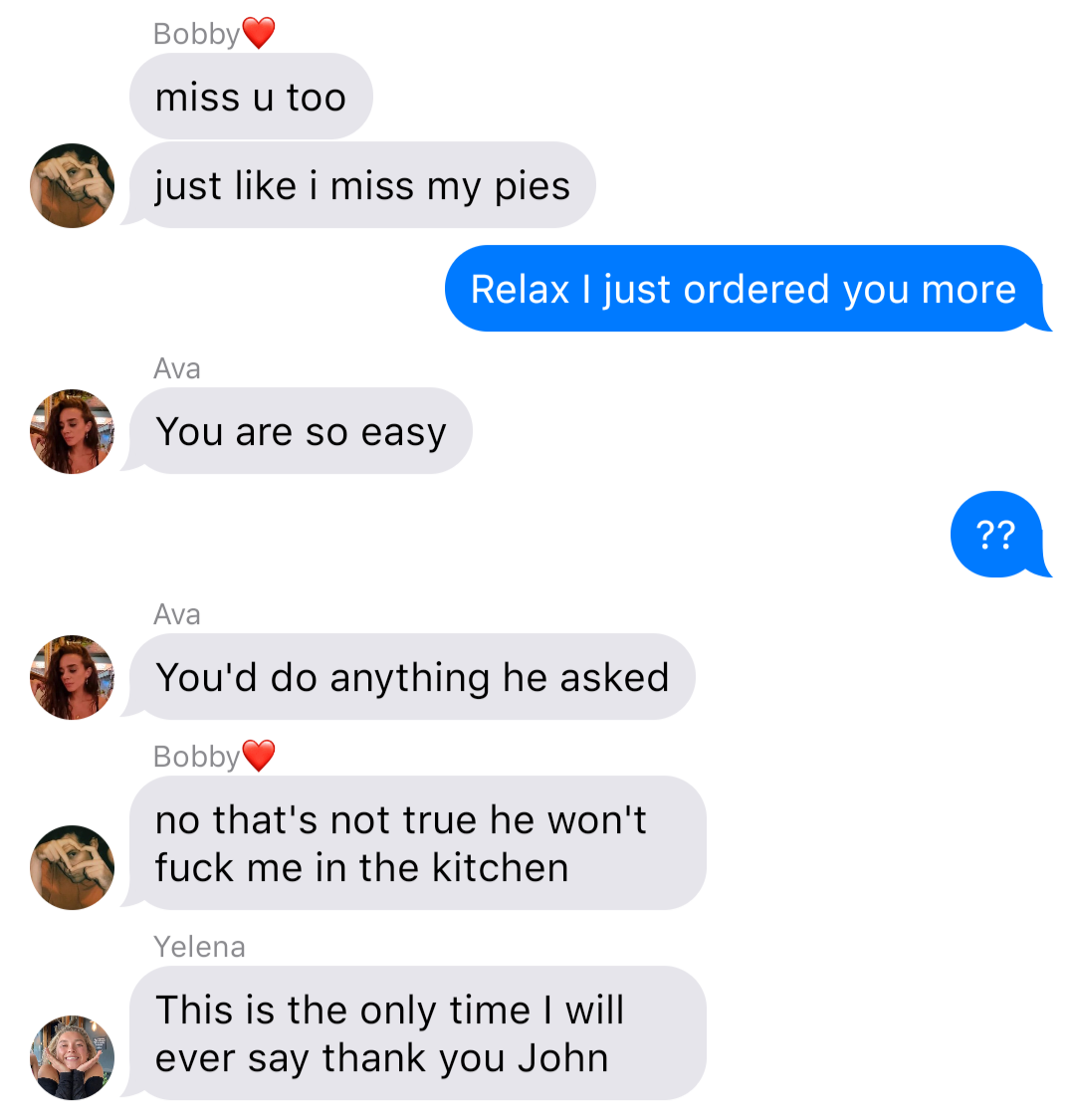 Bobby: miss u too
Bobby: just like I miss my pies
John: Relax I just ordered you more
Ava: You are so easy
John: ??
Ava: You’d do anything he asked
Bobby: no that’s not true he won’t fuck me in the kitchen
Yelena: This is the only time I will ever say thank you John