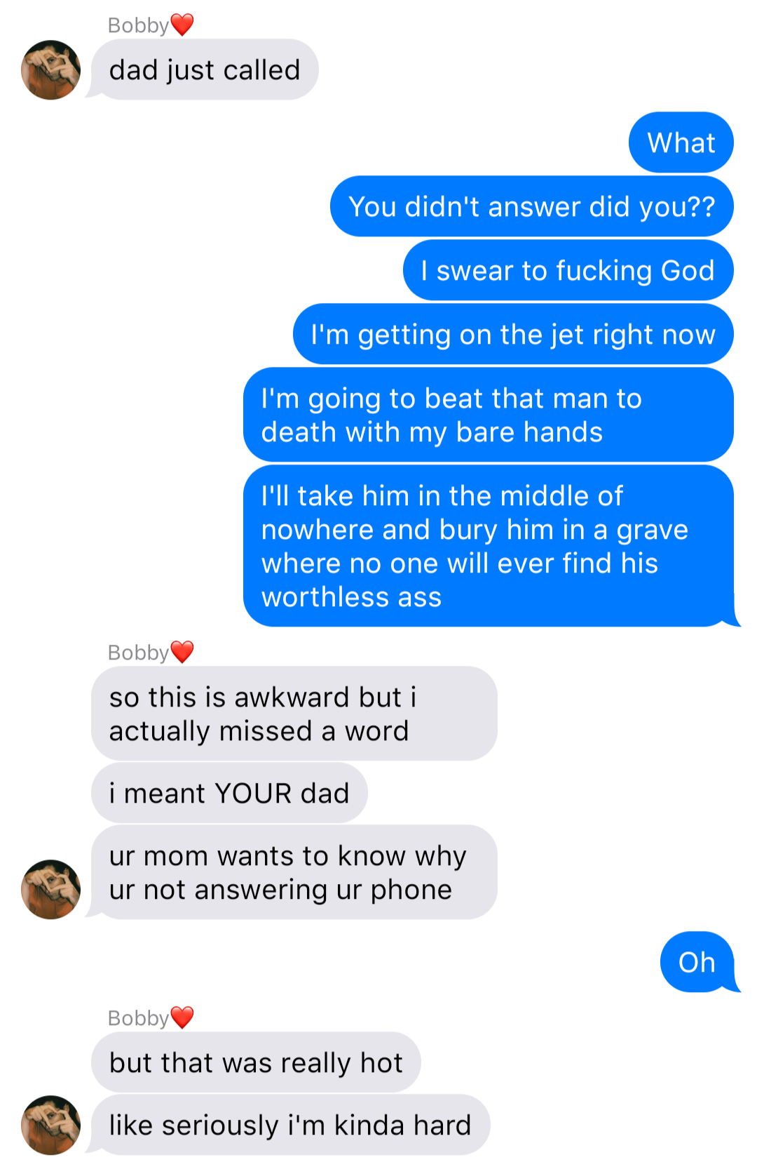 a fake ios chat that reads:
Bobby: dad just called
John: What
John: You didn’t answer did you??
John: I swear to fucking God
John: I’m getting on the jet right now
John: I’m going to beat that man ti death with my bare hands
John: Bury him in a grave where no one will ever find his worthless ass
Bobby: so this is awkward but i actually missed a word
Bobby: i meant YOUR dad
Bobby: ur mom wants to know why ur not answering ur phone
John: Oh
Bobby: but that was really hot
Bobby: like seriously i’m kinda hard