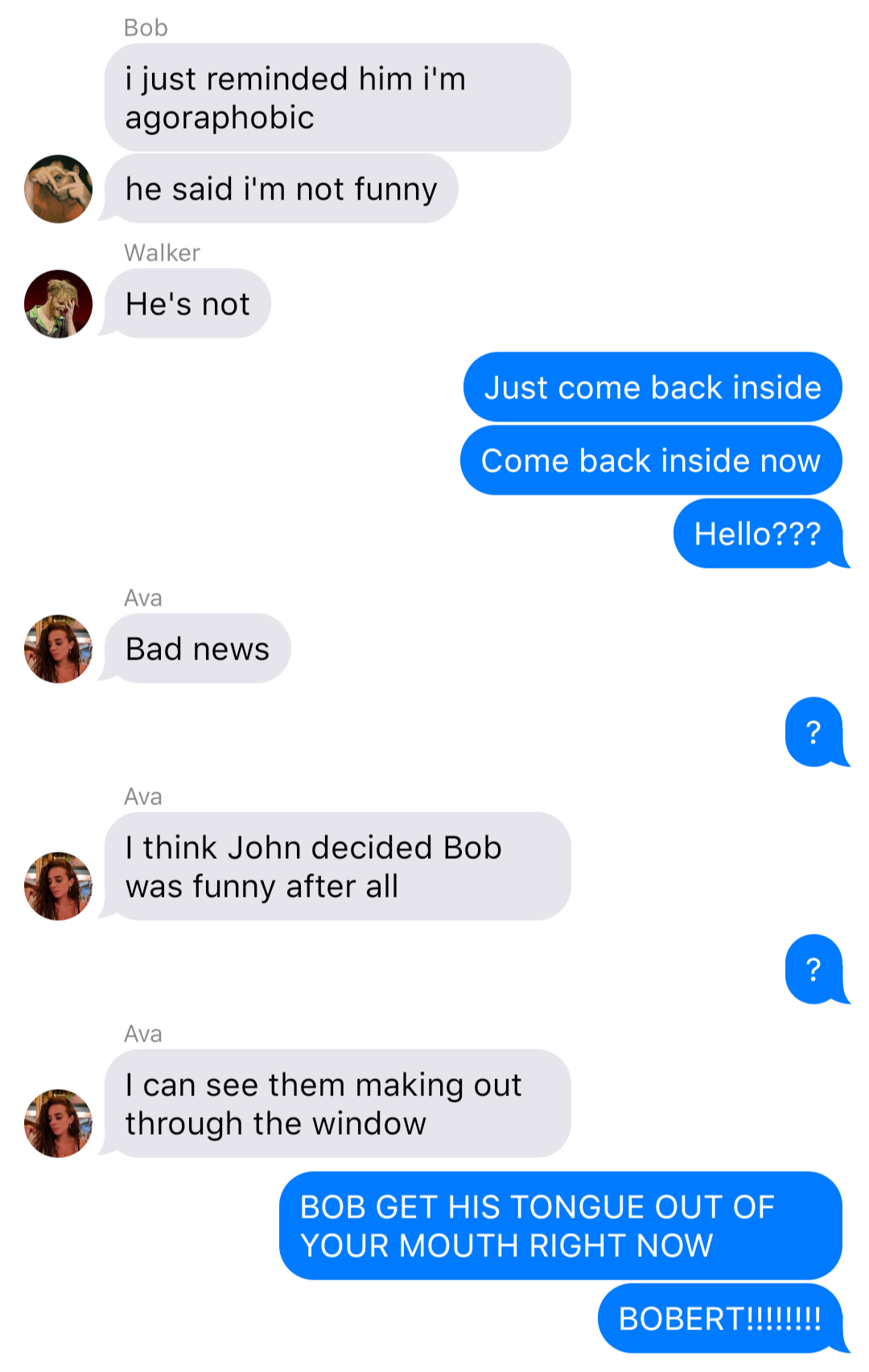 The previous chat continued:
Bob: I just told him I’m agoraphobic
Bob: he said I’m not funny
Walker: He’s not
Yelena: Just come back inside
Yelena: Come back inside now
Yelena: Hello???
Ava: Bad news
Yelena: ?
Ava: I think John decided Bob was funny after all
Yelena: ?
Ava: I can see them making out through the window
Yelena: BOB GET HIS TONGUE OUT OF YOUR MOUTH RIGHT NOW
Yelena: BOBERT!!!!!!!!
