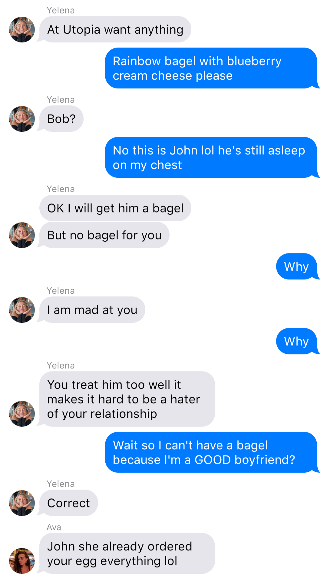 A fake ios chat that reads:
Yelena: At Utopia want anything
John: Rainbow bagel with blueberry cream cheese please
Yelena: Bob?
John: No this is John lol he’s still asleep on my chest
Yelena: OK I will get him a bagel
Yelena: But no bagel for you
John: Why
Yelena: I am mad at you
John: Why
Yelena: You treat him too well it makes it hard to be a hater of your relationship
John: Wait so I can’t have a bagel because I’m a GOOD boyfriend?
Yelena: Correct
Ava: John she already ordered your egg everything lol