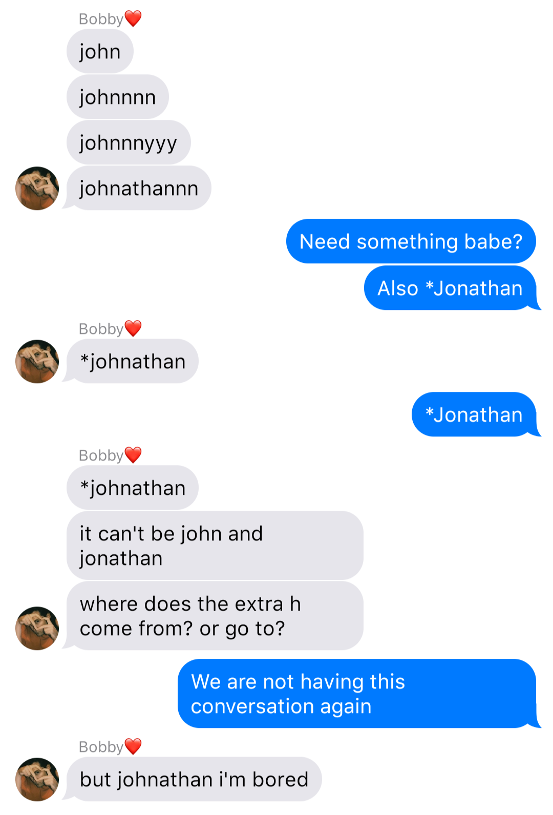 a fake ios chat that reads:
Bobby: john
Bobby: johnnnn
Bobby: johnnnyyy
Bobby: johnathannn
John: Need something babe?
John: Also *Jonathan
Bobby: *johnathan
John: *Jonathan
Bobby: *johnathan
Bobby: it can't be john and jonathan
Bobby: where does the extra h come from? or go to?
John: We are not having this conversation again
Bobby: but johnathan i'm bored