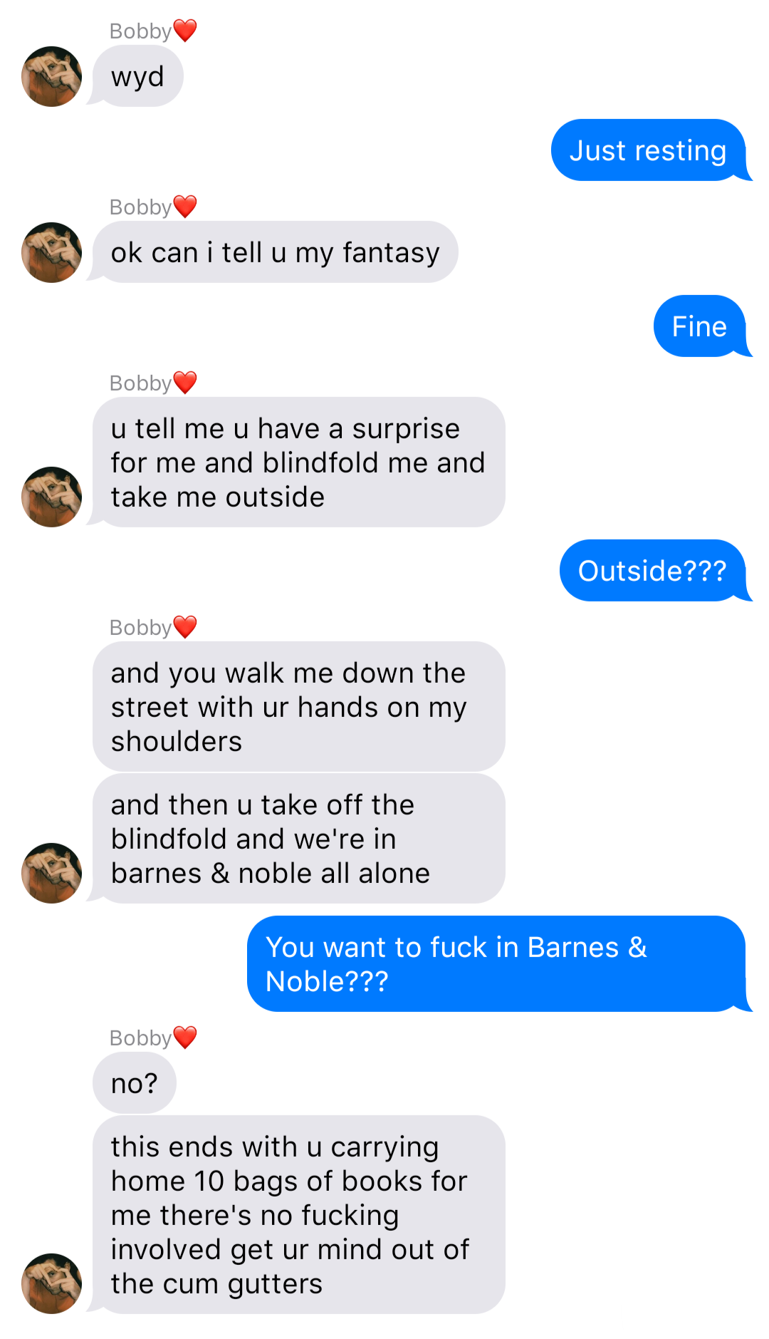 A fake ios chat that reads:
Bobby: wyd
John: Just resting
Bobby: ok can I tell u my fantasy
John: Fine
Bobby: u tell me u have a surprise for me and blindfold me and take me outside
John: Outside???
Bobby: and you walk me down the street with ur hands on my shoulders
Bobby: and then u take off the blindfold and we’re in barnes & noble all alone
John: You want to fuck in Barnes & Noble???
Bobby: no?
Bobby: this ends with u carrying home 10 bags of books for me there’s no fucking involved get ur mind out of the cum gutters