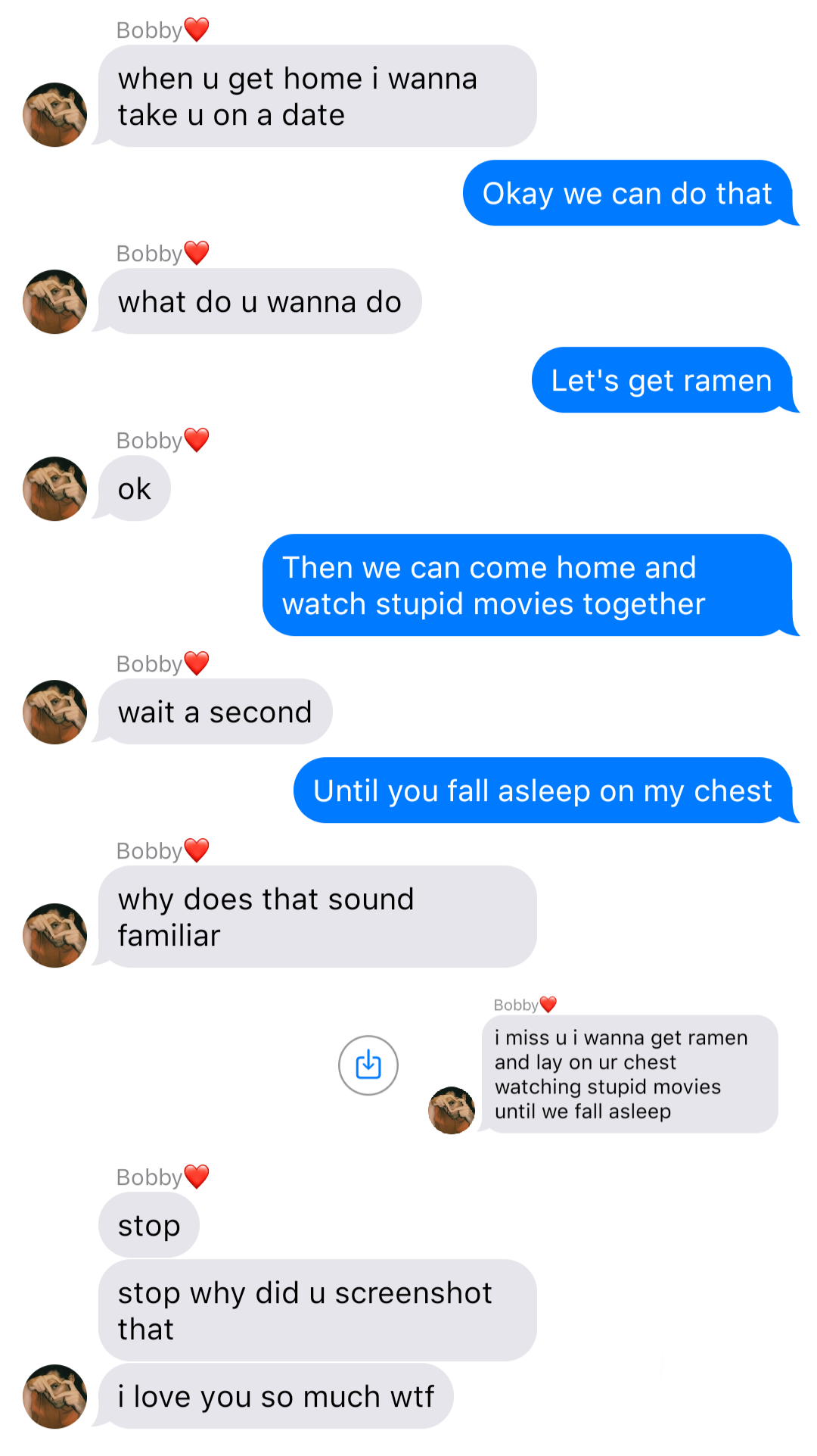 A fake ios chat that reads:
Bobby: when u get home I wanna take u on a date
John: Okay we can do that
Bobby: what do u wanna do
John: Let’s get ramen
Bobby: ok
John: Then we can come home and watch stupid movies together
Bobby: wait a second
John: Until you fall asleep on my chest
Bobby: why does that sound familiar
John: [screenshot of a text from Bob that reads “I miss u I wanna get ramen and lay on ur chest watching stupid movies until we fall asleep]”
Bobby: stop
Bobby: stop why did u screenshot that
Bobby: I love you so much wtf
