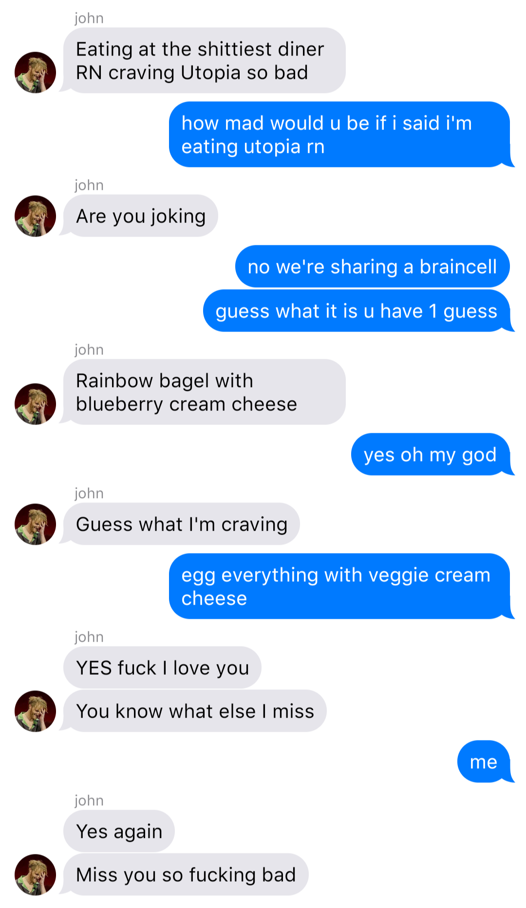 A fake ios chat that reads:
John: Eating at the shittiest diner RN craving Utopia so bad
Bob: how mad would u be if I said I’m eating utopia rn
John: Are you joking
Bob: no we’re sharing a braincell
Bob: guess what it is u have 1 guess
John: Rainbow bagel with blueberry cream cheese
Bob: yes oh my god
John: Guess what I’m craving
Bob: egg everything with veggie cream cheese
John: YES fuck I love you
John: You know what else I miss
Bob: me
John: Yes again
John: Miss you so fucking bad