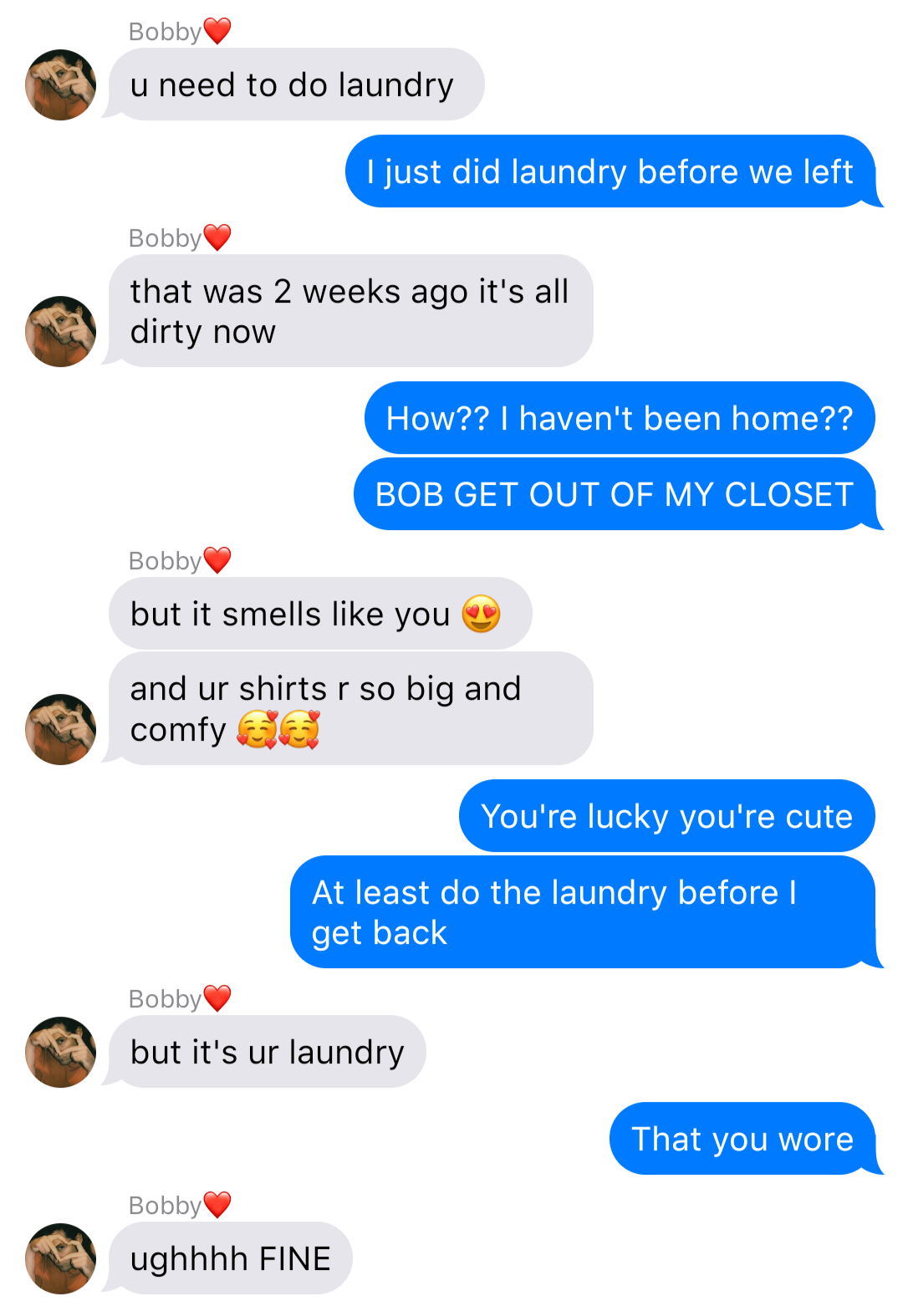 a fake ios chat that reads:
Bobby: u need to do laundry
John: I just did laundry before we left
Bobby: that was 2 weeks ago it's all dirty now
John: How?? I haven't been home??
Bobby: but it smells like you 😍
Bobby: and ur shirts r so big and comfy 🥰🥰
John: You're lucky you're cute
John: At least do the laundry before I get back
Bobby: but it's ur laundry
John: That you wore
Bobby: ughhhh FINE