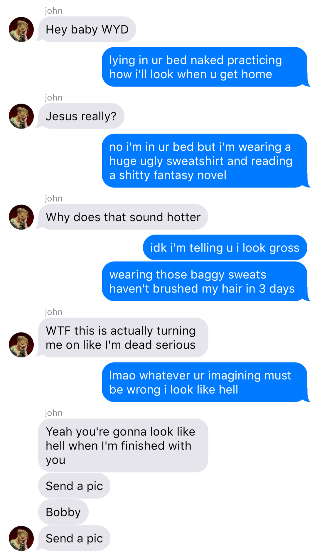 A fake ios chat that reads:
John: Hey baby WYD
Bob: lying in bed naked practicing how I’ll look when u get home
John: Jesus really?
Bob: no I’m in ur bed but I’m wearing a huge ugly sweatshirt and reading a shitty fantasy novel
John: Why does that sound hotter
Bob: idk I’m telling u I look gross
Bob: wearing those baggy sweats haven’t brushed my hair in 3 days
John: WTF this is actually turning me on like I’m dead serious
Bob: lmao whatever ur imagining must be wrong I look like hell
John: Yeah you’re gonna look like hell when I’m finished with you
John: Send a pic
John: Bobby
John: Send a pic