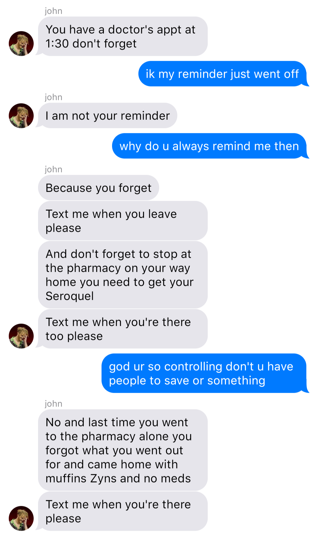 A fake ios chat that reads:
John: You have a doctor’s appt at 1:30 don’t forget
Bob: ik my reminder just went off
John: I am not your reminder
Bob: why do u always remind me then
John: Because you forget
John: Text me when you leave please
John: And don’t forget to stop at the pharmacy on your way home you need to get your Seroquel
John: Text me when you’re there too please
Bob: god ur so controlling don’t u have people to save or something
John: No and last time you went to the pharmacy alone you forgot what you went out for and came home with muffins Zyns and no meds
John: Text me when you’re there please