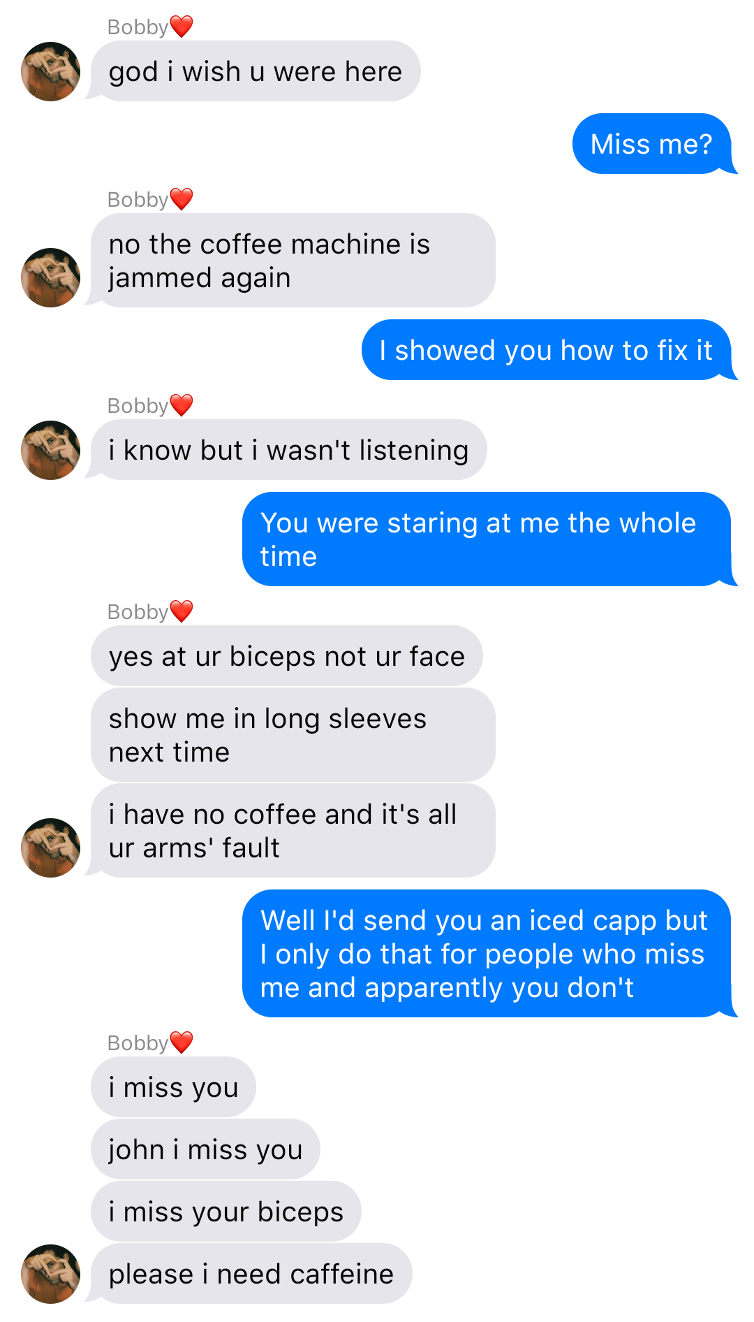 A fake ios chat that reads:
Bobby: god I wish u were here
John: Miss me?
Bobby: no the coffee machine is jammed again
John: I showed you how to fix it
Bobby: I know but I wasn’t listening
John: You were staring at me the whole time
Bobby: yes at ur biceps not ur face
Bobby: show me in long sleeves next time
Bobby: I have no coffee and it’s all your arms’ fault
John: Well I’d send you an iced capp but I only do that for people who miss me and you apparently don’t
Bobby: I miss you
Bobby: John I miss you
Bobby: I miss ur biceps
Bobby: please I need caffeine