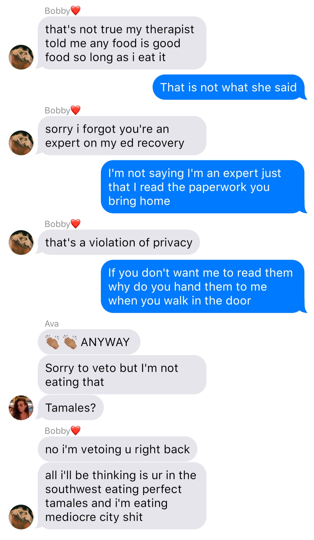 The previous chat continued:
Bobby: that’s not true my therapist told me any food is good food so long as I eat it
John: That is not what she said
Bobby: sorry I forgot you’re an expert on ed recovery
John: I’m not saying I’m an expert just that I read the paperwork you bring home
Bobby: that’s a violation of privacy
John: If you don’t want me to read them why do you hand them to me when you walk in the door
Ava: [clap clap] ANYWAY
Ava: Sorry to veto but I’m not eating that
Ava: Tamales?
Bobby: no I’m vetoing u right back
Bobby: all I’ll be thinking is ur in the southwest eating perfect tamales and I’m eating mediocre city shit