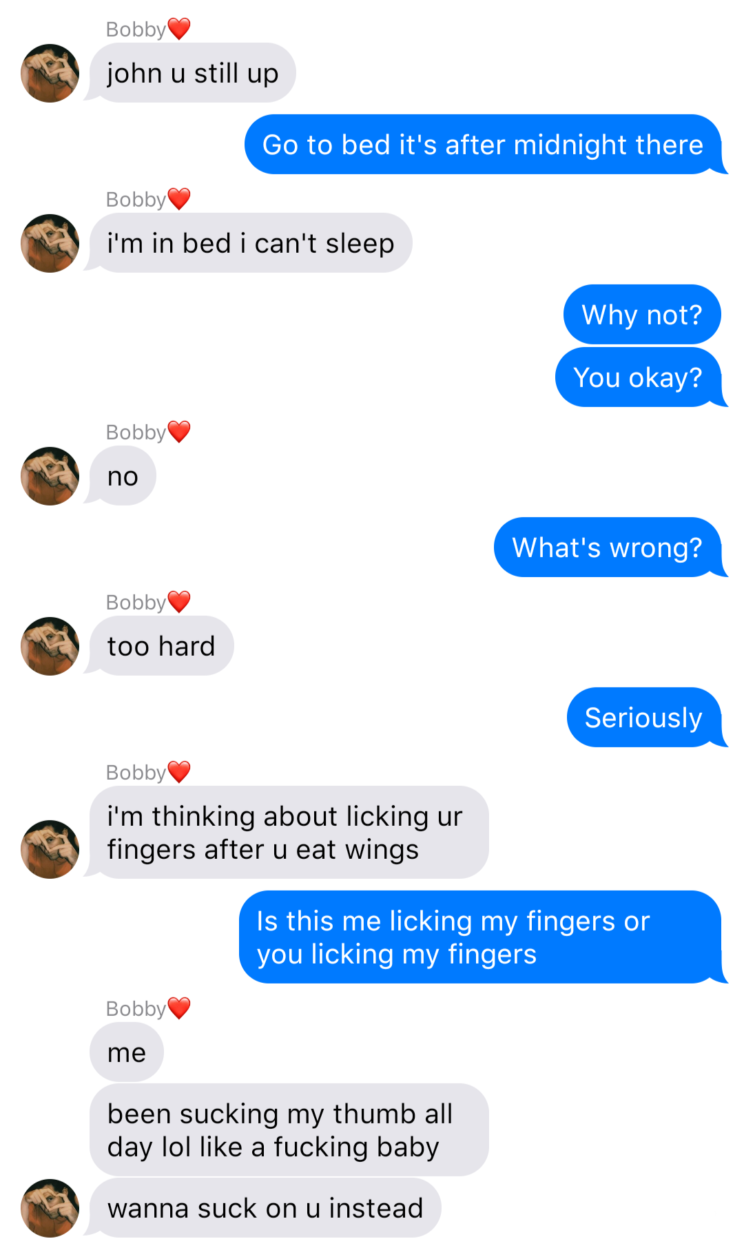 The previous chat continued:
Bobby: john u still up
John: Go to bed it’s after midnight there
Bobby: I’m in bed I can’t sleep
John: Why not?
John: You okay?
Bobby: no
John: What’s wrong
Bobby: too hard
John: Seriously
Bobby: I’m thinking about licking ur fingers after u eat wings
John: Is this me licking my fingers or you licking my fingers
Bobby: me
Bobby: been sucking my thumb all day lol like a fucking baby
Bobby: wanna suck on u instead