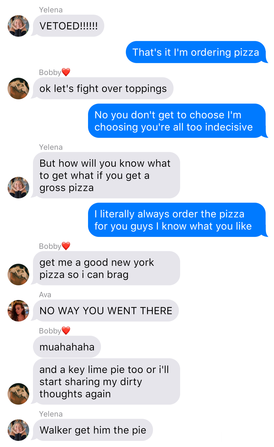 The previous chat continued:
Yelena: VETOED!!!!!!
John: That’s it I’m ordering pizza
Bobby: ok let’s fight over toppings
John: No you don’t get to choose I’m choosing you’re all too indecisive
Yelena: But how will you know what to get what if you get a gross pizza
John: I literally always order the pizza for you guys I know what you like
Bobby: get me a good new york pizza so I can brag
Ava: NO WAY YOU WENT THERE
Bobby: muahahaha
Bobby: and a key lime pie too or I’ll start sharing my dirty thoughts again
Yelena: Walker get him the pie