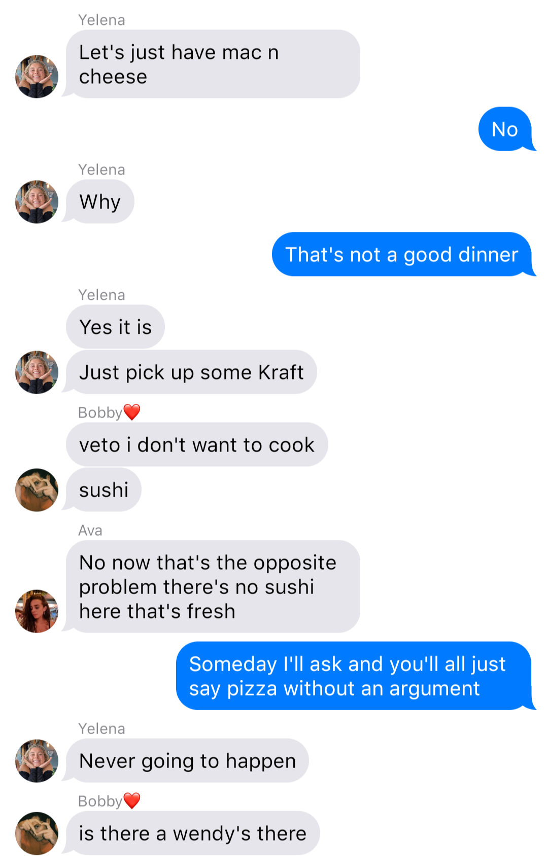 The previous chat continued:
Yelena: Let’s just have mac n cheese
John: No
Yelena: Why
John: That’s not a good dinner
Yelena: Yes it is
Yelena: Just pick up some Kraft
Bobby: veto I don’t want to cook
Bobby: sushi
Ava: No now that’s the opposite problem there’s no sushi here that’s fresh
John: Someday I’ll ask and you’ll all just say pizza without an argument
Yelena: Never gonna happen
Bobby: is there a wendy’s there